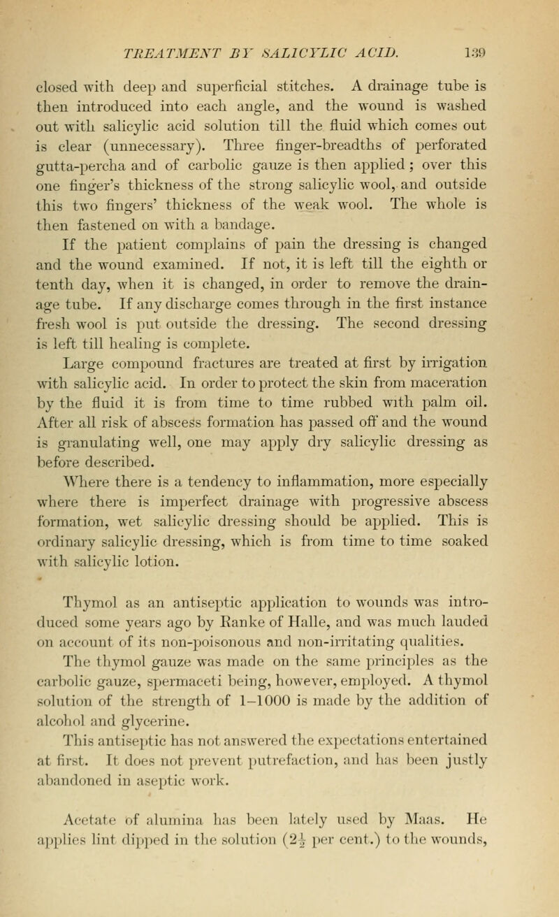 closed with deep and superficial stitches. A drainage tube is then introduced into each angle, and the wound is washed out with salicylic acid solution till the fluid which comes out is clear (unnecessary). Three finger-breadths of perforated gutta-percha and of carbolic gauze is then applied ; over this one finger's thickness of the strong salicylic wool, and outside this two fingers' thickness of the weak wool. The whole is then fastened on with a bandage. If the patient complains of pain the dressing is changed and the wound examined. If not, it is left till the eighth or tenth day, when it is changed, in order to remove the drain- age tube. If any discharge comes through in the first instance fresh wool is put outside the dressing. The second dressing is left till healing is complete. Large compound fractures are treated at first by irrigation with salicylic acid. In order to protect the skin from maceration by the fluid it is from time to time rubbed with palm oil. After all risk of abscess formation has passed off and the wound is granulating well, one may apply dry salicylic dressing as before described. Where there is a tendency to inflammation, more especially where there is imperfect drainage with progressive abscess formation, wet salicylic dressing should be applied. This is ordinary salicylic dressing, which is from time to time soaked with salicylic lotion. Thymol as an antiseptic application to wounds was intro- duced some years ago by Eanke of Halle, and was much lauded on account of its non-poisonous and non-irritating qualities. The thymol gauze was made on the same principles as the carbolic gauze, spermaceti being, however, employed. A thymol solution of the strength of 1-1000 is made by the addition of alcohol and glycerine. This antiseptic has not answered the expectations entertained at first. It does not prevent putrefaction, and has been justly abandoned in aseptic work. Acetate of alumina has been lately used by Maas. He applies lint dipped in the solution (2^ per cent.) to the wounds,