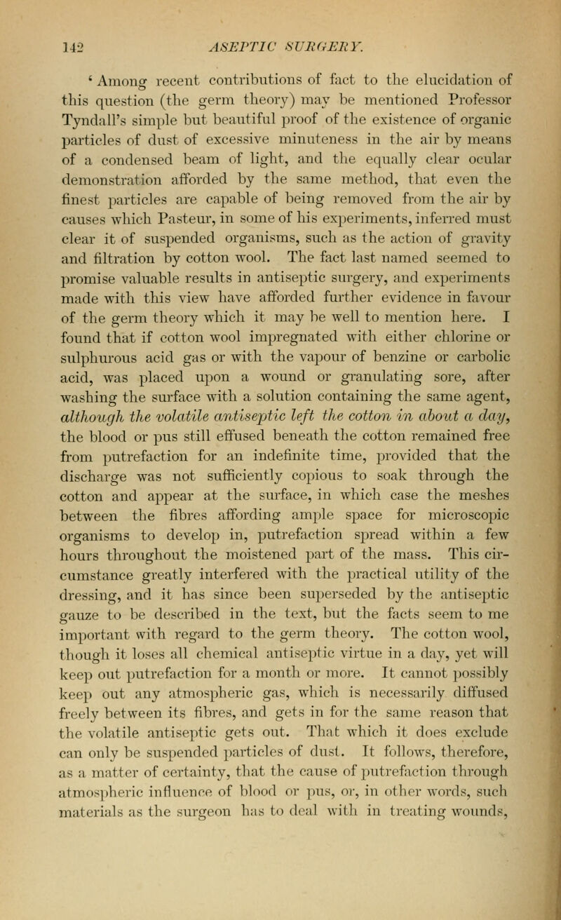 ' Amonar recent contributions of foct to the elucidation of this question (the germ theory) may be mentioned Professor Tyndall's simple but beautiful proof of the existence of organic particles of dust of excessive minuteness in the air by means of a condensed beam of light, and the equally clear ocular demonstration afforded by the same method, that even the finest particles are capable of being removed from the air by causes which Pasteur, in some of his experiments, inferred must clear it of suspended organisms, such as the action of gravity and filtration by cotton wool. The fact last named seemed to promise valuable results in antiseptic surgery, and experiments made with this view have afforded further evidence in favour of the germ theory which it may be well to mention here. I found that if cotton wool impregnated with either chlorine or sulphurous acid gas or with the vapour of benzine or carbolic acid, was placed upon a wound or granulating sore, after washing the surface with a solution containing the same agent, although the volatile antiseptic left the cotton in about a day, the blood or pus still effused beneath the cotton remained free from putrefaction for an indefinite time, provided that the discharge was not sufficiently copious to soak through the cotton and appear at the surface, in which case the meshes between the fibres affording ample space for microscopic organisms to develop in, putrefaction spread within a few hours throughout the moistened part of the mass. This cir- cumstance greatly interfered with the practical utility of the dressing, and it has since been superseded by the antiseptic gauze to be described in the text, but the facts seem to me important with regard to the germ theory. The cotton wool, though it loses all chemical antiseptic virtue in a day, yet will keep out putrefaction for a month or more. It cannot possibly keep out any atmospheric gas, which is necessarily diffused freely between its fibres, and gets in for the same reason that the volatile antiseptic gets out. That which it does exclude can only be suspended particles of dust. It follows, therefore, as a matter of certainty, that the cause of putrefaction through atmospheric influence of blood or pus, oi-, in other words, such materials as the surgeon has to deal with in treating wounds.