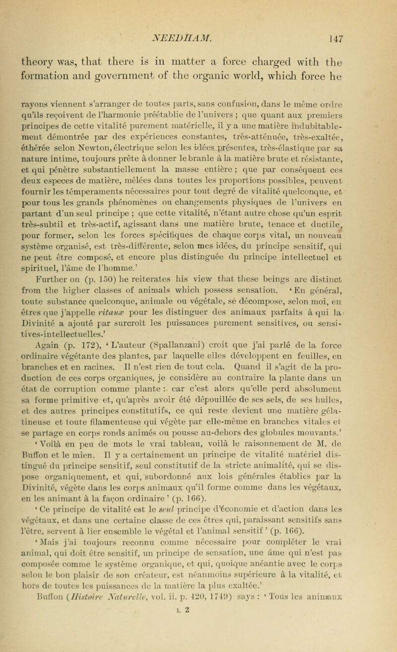 theory was, that there is in matter a force charged with the formation and government of the organic world, which force he rayons viennent s'arranger de toutes parts, sans confusion, dans le mcme ordre qu'ils re9oivent de I'harmonie preetablie de I'univers ; que quant aux premiers principes de cette vitalite purement materielle, il y a une mati^re indubitable- meut demontree par des experiences constant es, trfe-attenuee, tr^s-exaltee, etheree selon Newton, electrique selon les idees presentes, tres-elastique par sa nature intime, toujours prete iidonner lebranle a la mati^re brute et rusistante, et qui penetre substantiellement la masse enti^re ; que par consequent ces deux especes de mati^re, melees dans toutes les proportions possibles, peuvent fournir les temperaments necessaires pour tout degre de vitalite quelconque, et pour tons les grands phenomenes on changements physiques de I'univers en partant d'un seul principe ; que cette vitalite, n'etant autre chose qu'un esprit tres-subtil et trfes-actif, agissant dans une matiere brute, tenace et ductile, pour former, selon les forces specitiques de chaque corps vital, un nouveau systeme organise, est tr^s-dilferente, selon mes idees, du principe seiisitif, qui ne pent etre compose, et encore plus distinguee du principe intellectuel et sptrituel, I'ame de rhomme.' Further on (p. 150) he reiterates his view that these beings are distinct from the higher classes of animals which possess sensation. ' En general, toute substance quelconque, animale ou veg6tale, se decompose, selon moi, en etres que j'appelle Hte?/.a; pour les distinguer des animaux parfaits a qui la Divinite a ajoute par surcroit les puissances purement sensitives, ou sensi- tives-intellectuelles.' Again (p. 172), ' L'auteur (Spallanzani) croit que j'ai parle de la force ordinaire vegetante des plantcs, par laquelle elles develop25ent en feuilles, en branches et en racines. II n'est rien de tout cela. Quand il s'agit de la pro- duction de ces corps organiques, je considere an contraire la plaute dans un etat de corruption comma jilante : car c'est alors qu'elle perd absolument sa forme primitive et, quapres avoir ete depouillee de ses sels, de ses huiles, et des autres principes constitutifs, ce qui reste devient une matiere gela- tineuse et loute tilamenteuse qui vegete par elle-meme en branches vitales et se partage en corps ronds animes ou pousse au-dehors des globules mouvants.' ' Voila en jjeu de mots le vrai tableau, voilii le raisonnement de M. de BiifTon et le mien. II y a certainement un principe de vitalite materiel dis- tingue du principe sensitif, seul constitutif de la stricte animalite, qui se dis- pose organiquement, et qui, subordonne aux lois generales etablies jDar la Divinite, vegete dans les corps animaux qu'il forme conime dans les vegetaux, en les animant ^ la fa(;on ordinaire ' (p. 166). ' Ce principe de vitalite est le seul principe d^conomie et d'action dans lea vegetaux, et dans une certaine classe de ces Ctrcs qui, paraissant scnsitifs sans Fetrc, servent i\ lier ensemble le vegetal et I'animal sensitif' (p. 166). 'Mais j'ai toujours reconnu comme necessaire pour completer le vrai animal, qui doit etre sensitif, un principe de sensation, une time qui n'est pas coniposee comme le systeme organique, et qui, quoique aneantie avec le corps selon le bon plaisir de son cn'atcm-, est ni'anmoius superieure ^ la vitality, et hors de toutes les puissances du la matiere la plus exaltee.' Bullon {IlisUmr Xaturcllc, vol. ii. p. 420, 171'.)) says : ' Tous les aniruaux L 2