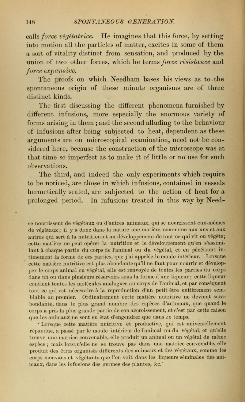 calls force vegetatrice. He imagines that this force, by setting into motion all the particles of matter, excites in some of them a sort of vitality distinct from sensation, and produced by the union of two other forces, which he terms fo7xe resistance and force expansive. The proofs on which Needham bases his views as to the spontaneous origin of these minute organisms are of three distinct kinds. The first discussing the different phenomena furnished by different infusions, more especially the enormous variety of forms arising in them; and the second alluding to the behaviour of infusions after being subjected to heat, dependent as these arguments are on microscopical examination, need not be con- sidered here, because the construction of the microscope was at that time so imperfect as to make it of little or no use for such observations. The third, and indeed the only experiments which require to be noticed, are those in which infusions, contained in vessels hermetically sealed, are subjected to the action of heat for a prolonged period. In infusions treated in this way by Need- se nourrissent de vegetaux ou d'autres animaux, qui se nourrissent eux-memes de vegetaux ; il y a done dans la nature une mati^re commune aux uns et aux autres qui sert a la nutrition et au developpement de tout ce qui vit ou veg^te; cette matiere ne peut operer la nutrition et le developpement qu'en s'assimi- lant k chaque partie du corps de I'animal ou du vegetal, et en penetrant in- timement la forme de ces parties, que j'ai appelee le moule interieur. Lorsque cette matiere nutritive est plus abondantequ'il ne faut pour nourrir et develop- per le corps animal ou vegetal, elle est renvoyee de toutes les parties du corps dans un ou dans plusieurs reservoirs sous la forme d'une liqueur ; cette liqueur contient toutes les molecules analogues au corps de I'animal, et par consequent tout ce qui est necessaire a la reproduction d'un petit etre enti6rement sem- blable au premier. Ordinairement cette matiere nutritive ne devient sura- bondante, dans le plus grand nombre des especes d'animaux, que quand le corps a pris la plus grande partie de son accroissement, et c'est par cette raison que les animaux ne sont en etat d'engendrer que dans ce temps. ' Lorsque cette matiere nutritive et productive, qui est universellement repandue, a passe par le moule interieur de I'animal ou du vegetal, et qn'elle trouve une matrice convenablc, elle produit un animal ou un vegetal de meme espece ; mais lorsqu'elle ne se trouve pas dans une matrice convenable, elle produit des etres organises difl'^rents des animaux et des vegetaux, comme les corps mouvans et vegetants (jue Ton voit dans les liqueurs seminales des ani- maux, dans les infusions des germes des plantes, kc'