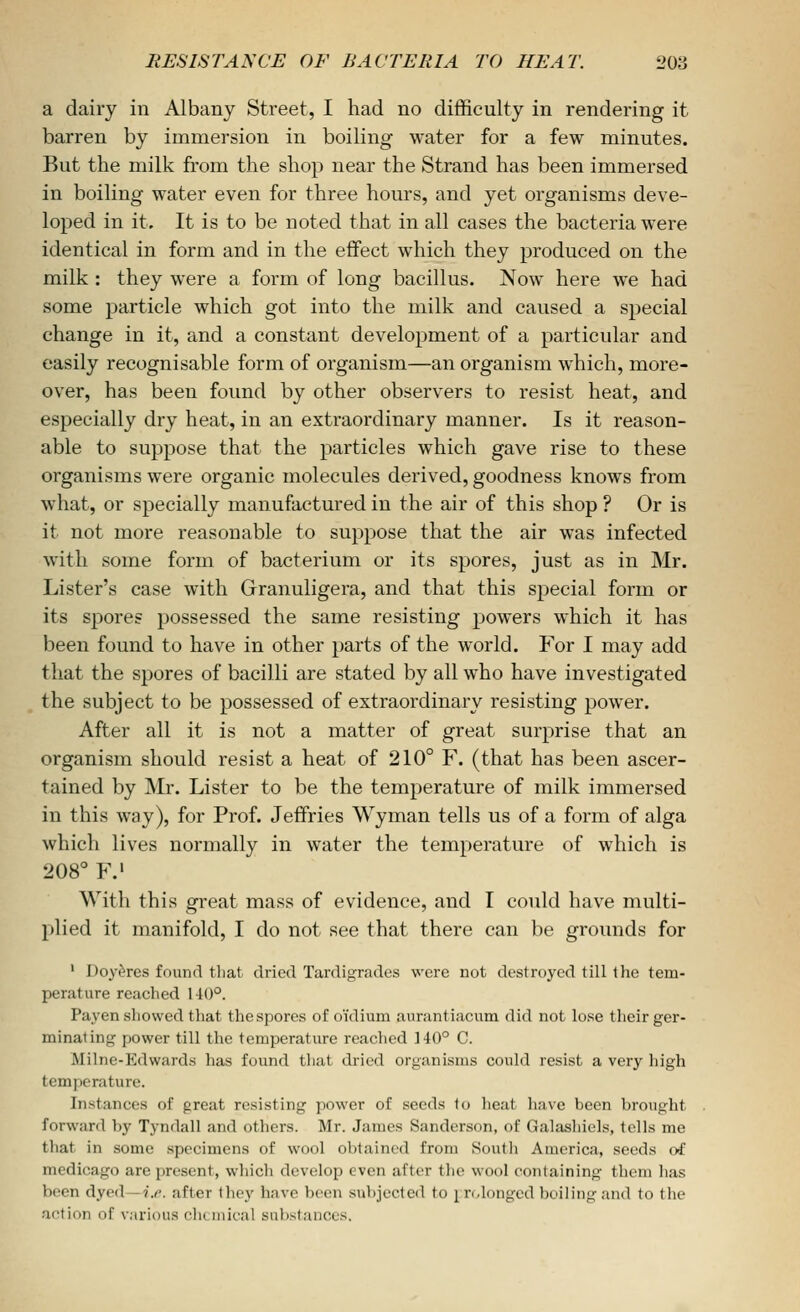 a dairy in Albany Street, I had no difficulty in rendering it barren by immersion in boiling water for a few minutes. But the milk from the shop near the Strand has been immersed in boiling water even for three hours, and yet organisms deve- loped in it. It is to be noted that in all cases the bacteria were identical in form and in the effect which they produced on the milk : they were a form of long bacillus. Now here we had some particle which got into the milk and caused a special change in it, and a constant development of a particular and easily recognisable form of organism—an organism which, more- over, has been found by other observers to resist heat, and especially dry heat, in an extraordinary manner. Is it reason- able to suppose that the particles which gave rise to these organisms were organic molecules derived, goodness knows from what, or specially manufactured in the air of this shop ? Or is it not more reasonable to suppose that the air was infected with some form of bacterium or its spores, just as in Mr. Lister's case with Granuligera, and that this special form or its spores possessed the same resisting powers which it has been found to have in other parts of the world. For I may add that the spores of bacilli are stated by all who have investigated the subject to be possessed of extraordinary resisting power. After all it is not a matter of great surprise that an organism should resist a heat of 210° F. (that has been ascer- tained by Mr. Lister to be the temperature of milk immersed in this way), for Prof. Jeffries Wyman tells us of a form of alga which lives normally in water the temperature of which is 208° F.' With this great mass of evidence, and I could have multi- plied it manifold, I do not see that there can be grounds for ' Doy^res found tliat dried Tardigratlos were not destroyed till the tem- perature reached 140'^. Payen showed that thcspores of oidium aurantiacum did not lose tlieir ger- minating power till the temperature readied 140° C. Milne-Edwards has found tliat dried organisms could resist a \Qry high temperature. Instances of great resisting power of seeds to heat have been brought forward by Tyndall and others. Mr. James Sanderson, of Galashiels, tells me that in some specimens of wool obtained from South America, seeds of medicago are present, which develop even after the wool containing them has been dyed—?.^. after the}' have been subjected to \ n,longed boiling and to the action of various clicmical sulistanccs.