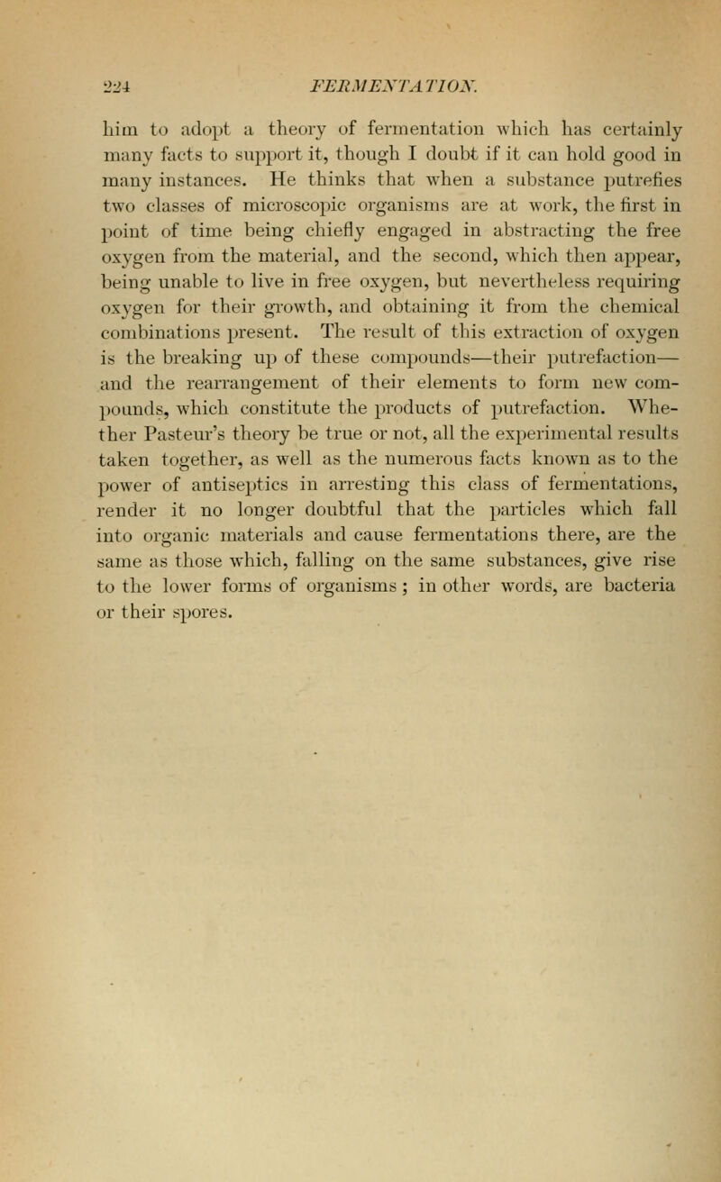 liini to adopt a theory of fermentation which has certainly many facts to support it, though I doubt if it can hold good in many instances. He thinks that when a substance putrefies two classes of microscopic organisms are at work, the first in point of time being chiefly engaged in abstracting the free oxygen from the material, and the second, which then appear, being unable to live in free oxygen, but nevertheless requiring oxvgen for their growth, and obtaining it from the chemical combinations present. The result of this extraction of oxygen is the breaking up of these compounds—their putrefaction— and the rearrangement of their elements to form new com- pounds, which constitute the products of putrefaction. Whe- ther Pasteur's theory be true or not, all the experimental results taken together, as well as the numerous facts known as to the power of antiseptics in arresting this class of fermentations, render it no longer doubtful that the particles which fall into organic materials and cause fermentations there, are the same as those which, falling on the same substances, give rise to the lower forms of organisms; in other words, are bacteria or their spores.