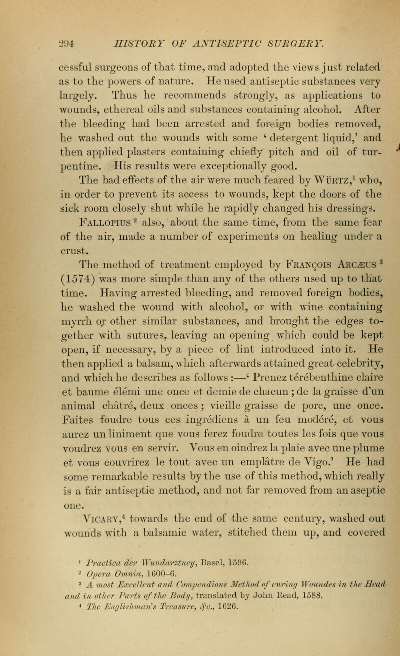 cessful surgeons of that time, and adopted the views just related as to the powers of nature. He used antiseptic substances very largely. Thus he recommends strongly, as applications to wounds, ethereal oils and substances containing alcohol. After the bleeding had been arrested and foreign bodies removed, he washed out the wounds with some ' detergent liquid,' and then applied plasters containing chiefly pitch and oil of tur- pentine. His results were exceptionally good. The bad effects of the air were much feared by WiJRTZ,' who, in order to prevent its access to wounds, kept the doors of the sick room closely shut while he rapidly changed his dressings. Fallopius ^ also, about the same time, from the same fear of the air, made a number of experiments on healing under a crust. The method of treatment employed by P'RANgois Arc^US ^ (1574) was more simple than any of the others used up to that time. Having arrested bleeding, and removed foreign bodies, he washed the wound with alcohol, or with wine containing myrrh or other similar substances, and brought the edges to- gether with sutures, leaving an opening which could be kept open, if necessary, by a piece of lint introduced into it. He then applied a balsam, which afterwards attained great celebrity, and which he describes as follows :—' Prenez terebenthine claire et baume elemi une once et demie de chacun; de la graisse d'un animal cliatre, deux onces ; vieille graisse de pore, une once. Faites foudre tons ces ingrediens a un feu modere, et vous aurez un liniment que vous ferez foudre toutes les fois que vous voudrez vous en servir. Vous en oindrez la plaie avec une plume et vous couvrirez le tout avec un emplatre de Vigo.' He had some remarkable results by the use of this method, which really is a fair antiseptic method, and not far removed from an aseptic one. ViCARY,'' towards the end of the same century, washed out wounds with a balsamic water, stitched them up, and covered ' Practica cler Wuinlarztncij, Basel, lo'.tO. - Opera Omnia, 1600-6. 3 A 'most JExcellcibt and Covijjcudious Mcthud of ciiriini W'oundcs in the Head and ill other Parts of the Body, translated by John Head, 1588. ■' Tlie A'lir/Hshman's Treasure, <^'c., 1G2G.