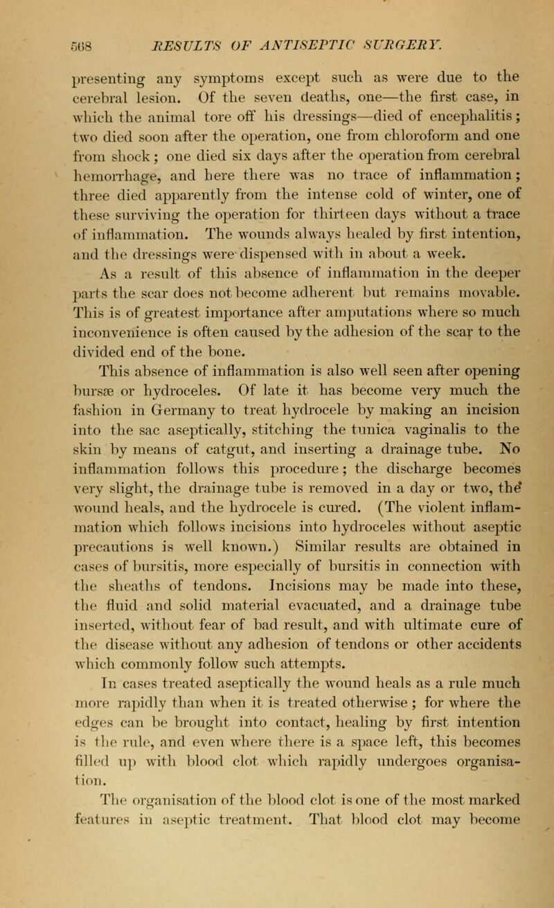 presenting any symptoms except such as were due to the cerebral lesion. Of the seven deaths, one—the first case, in which the animal tore off his dressings—died of encephalitis; two died soon after the operation, one from chloroform and one from shock; one died six days after the operation from cerebral hemorrhage, and here there was no trace of inflammation; three died apparently from the intense cold of winter, one of these surviving the operation for thirteen days without a trace of inflammation. The wounds always healed by first intention, and the dressings were dispensed with in about a week. As a result of this absence of inflammation in the deeper parts the scar does not become adherent but remains movable. This is of greatest importance after amputations where so much inconvenience is often caused by the adhesion of the scar to the divided end of the bone. This absence of inflammation is also well seen after opening bursse or hydroceles. Of late it has become very much the fashion in Germany to treat hydrocele by making an incision into the sac aseiitically, stitching the tunica vaginalis to the skin by means of catgut, and inserting a drainage tube. No inflammation follows this procedure; the discharge becomes very slight, the drainage tube is removed in a day or two, the* wound heals, and the hydrocele is cured. (The violent inflam- mation which follows incisions into hydroceles without aseptic precautions is well known.) Similar residts are obtained in cases of bursitis, more especially of bursitis in connection with the sheaths of tendons. Incisions may be made into these, the fluid and solid material evacuated, and a drainage tube inserted, without fear of bad result, and with ultimate cure of the disease without any adhesion of tendons or other accidents which commonly follow such attempts. In cases treated aseptically the wound heals as a rule much more rapidly than when it is treated otherwise ; for where the edges can be brought into contact, healing by first intention is the rule, and even where there is a sj)ace left, this becomes filled up with blood clot which rapidly undergoes organisa- tion. ^riie organisation of the lilood clot is one of the most marked features in aseptic treatment. That blood clot may become