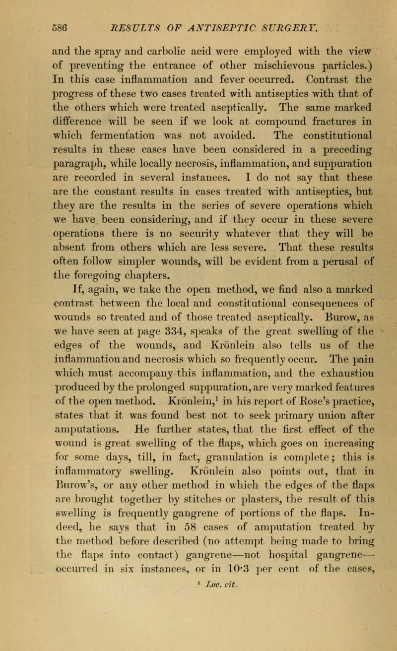 and the spray and carbolic acid were employed with the view of preventing the entrance of other mischievous particles.) In this case inflammation and fever occurred. Contrast the progress of these two cases treated with antiseptics with that of the others which were treated aseptically. The same marked difference will be seen if we look at compound fractures in which fermentation was not avoided. The constitutional results in these cases have been considered in a preceding paragraph, while locally necrosis, inflammation, and suppuration are recorded in several instances. I do not say that these are the constant results in cases treated with antiseptics, but they are the results in the series of severe operations which we have been considering, and if they occur in these severe operations there is no security whatever that they will be absent from others which are less severe. That these results often follow simpler wounds, will be evident from a perusal of the foregoing chapters. If, again, we take the open method, we find also a marked contrast between the local and constitutional consequences of wounds so treated and of those treated aseptically. Burow, as we have seen at page 334, speaks of the great swelling of the edges of the wounds, and Kronlein also tells us of the inflammation and necrosis which so frequently occur. The pain which must accompany this inflammation, and the exhaustion produced by the prolonged suj)puration, are very marked features of the open method. Kronlein,^ in his report of Eose's practice, states that it was found best not to seek primary union after amputations. He further states, that the first effect of the wound is great swelling of the flaps, which goes on increasing for some days, till, in fact, granulation is complete; this is inflammatory swelling. Kronlein also points out, that in Burow's, or any other method in which the edges of the flaps are brought together by stitches or plasters, the result of this swelling is frequently gangrene of portions of the flaps. In- deed, he says that in 58 cases of amputation treated by the method before described (no attempt being made to bring the flaps into contact) gangrene—not hospital gangrene— occurred in six instances, or in 10*3 i)er cent of the cases, ' Luc. c'it.