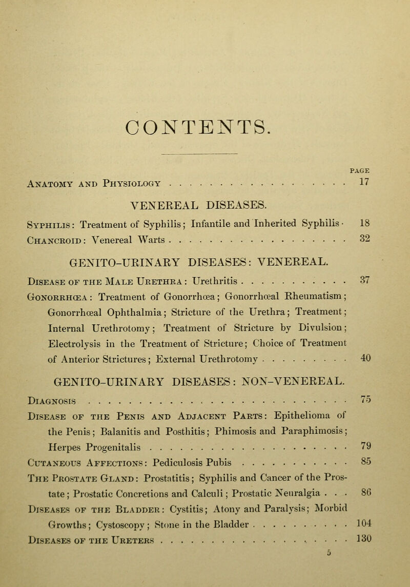 CONTENTS. PAGE Anatomy and Physiology 17 VENEREAL DISEASES. Syphilis : Treatment of Syphilis; Infantile and Inherited Syphilis • 18 Chancroid: Venereal Warts 32 GENITO-UEINARY DISEASES: VENEREAL. Disease of the Male Urethra : Urethritis 37 GoNORRHCEA : Treatment of Gonorrhoea; Gonorrhceal Rheumatism ; Gonorrhceal Ophthalmia; Stricture of the Urethra; Treatment; Internal Urethrotomy; Treatment of Stricture by Divulsion; Electrolysis in the Treatment of Stricture; Choice of Treatment of Anterior Strictures ; External Urethrotomy 40 GENITO-URINARY DISEASES: NON-VENEREAL. Diagnosis 75 Disease of the Penis and Adjacent Parts: Epithelioma of the Penis; Balanitis and Posthitis; Phimosis and Paraphimosis; Herpes Progenitalis 79 Cutaneous Affections: Pediculosis Pubis 85 The Prostate Gland: Prostatitis; Syphilis and Cancer of the Pros- tate; Prostatic Concretions and Calculi; Prostatic Neuralgia ... 86 Diseases of the Bladder: Cystitis; Atony and Paralysis; Morbid Growths; Cystoscopy; Stone in the Bladder 104 Diseases of the Ureters 130