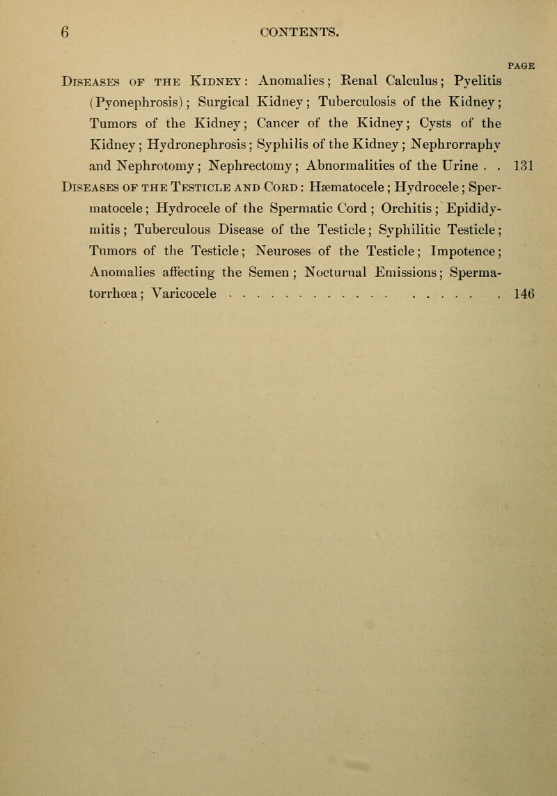 PAGE Diseases of the Kidney : Anomalies; Renal Calculus; Pyelitis (Pyonephrosis); Surgical Kidney; Tuberculosis of the Kidney; Tumors of the Kidney; Cancer of the Kidney; Cysts of the Kidney; Hydronephrosis; Syphilis of the Kidney ; Nephrorraphy and Nephrotomy; Nephrectomy; Abnormalities of the Urine . . 131 Diseases of the TesticiiE and Cord : Hsematocele; Hydrocele; Sper- matocele ; Hydrocele of the Spermatic Cord ; Orchitis ; Epididy- mitis ; Tuberculous Disease of the Testicle; Syphilitic Testicle; Tumors of the Testicle; Neuroses of the Testicle; Impotence; Anomalies affecting the Semen ; Nocturnal Emissions; Sperma- torrhoea; Varicocele , 146