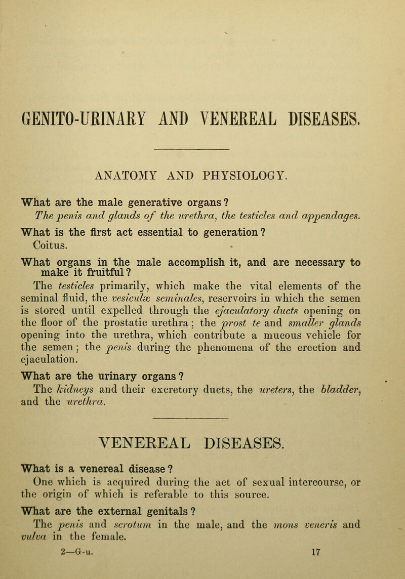 GENITO-URINARY AND VENEREAL DISEASES. ANATOMY AND PHYSIOLOGY. What are the male generative organs? The penis and glands of the urethra^ the testicles and appendages. What is the first act essential to generation? Coitus. What organs in the male accomplish it, and are necessary to make it fruitful? The testicles primarily, which make the vital elements of the seminal fluid, the vesiculse seminales, reservoirs in which the semen is stored until expelled through the ejaculatory ducts opening on the floor of the prostatic urethra ; the p>Tost te and smaller glands opening into the urethra, which contribute a mucous vehicle for the semen ; the penis during the phenomena of the erection and ejaculation. What are the urinary organs? The kidneys and their excretory ducts, the ui^eters, the hladder.^ and the urethra. VENEREAL DISEASES. What is a venereal disease? One which is acquired during the act of sexual intercourse, or the origin of which is referable to this source. What are the external genitals? The penis and scrotum in the male, and the mons veneris and vulva in the female.