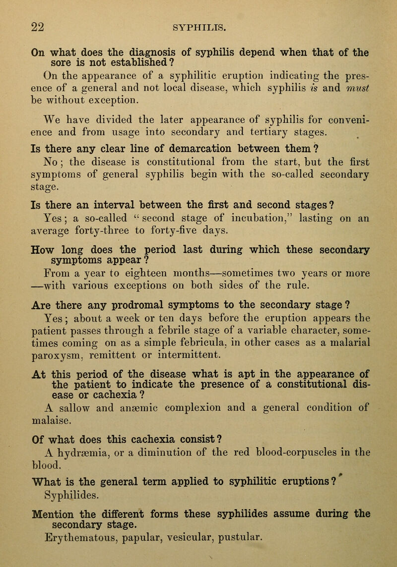 On what does the diagnosis of syphilis depend when that of the sore is not established? On the appearance of a syphilitic eruption indicating the pres- ence of a general and not local disease, which syphilis is and must be without exception. We have divided the later appearance of syphilis for conveni- ence and from usage into secondary and tertiary stages. Is there any clear line of demarcation between them ? No ; the disease is constitutional from the start, but the first symptoms of general syphilis begin with the so-called secondary stage. Is there an interval between the first and second stages? Yes; a so-called  second stage of incubation, lasting on an average forty-three to forty-five days. How long does the period last during which these secondary symptoms appear? From a year to eighteen months—sometimes two years or more —with various exceptions on both sides of the rule. Are there any prodromal symptoms to the secondary stage ? Yes; about a week or ten days before the eruption appears the patient passes through a febrile stage of a variable character, some- times coming on as a simple febricula. in other cases as a malarial paroxysm, remittent or intermittent. At this period of the disease what is apt in the appearance of the patient to indicate the presence of a constitutional dis- ease or cachexia ? A sallow and anaemic complexion and a general condition of malaise. Of what does this cachexia consist ? A hydraemia, or a diminution of the red blood-corpuscles in the blood. What is the general term applied to syphilitic eruptions? Syphilides. Mention the different forms these syphilides assume during the secondary stage. Erythematous, papular, vesicular, pustular.