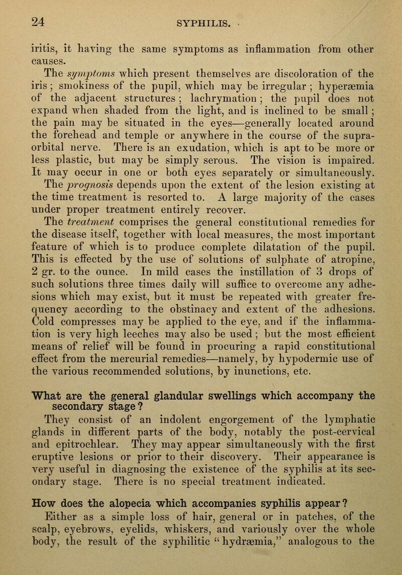 iritis, it having the same symptoms as inflammation from other causes. The symptoms which present themselves are discoloration of the iris; smokiness of the pupil, which may be irregular ; hyperaemia of the adjacent structures; lachrymation; the pupil does not expand when shaded from the light, and is inclined to be small; the pain may be situated in the eyes—generally located around the forehead and temple or anywhere in the course of the supra- orbital nerve. There is an exudation, which is apt to be more or less plastic, but may be simply serous. The vision is impaired. It may occur in one or both eyes separately or simultaneously. The prognosis depends upon the extent of the lesion existing at the time treatment is resorted to. A large majority of the cases under proper treatment entirely recover. The treatment comprises the general constitutional remedies for the disease itself, together with local measures, the most important feature of which is to produce complete dilatation of the pupil. This is effected by the use of solutions of sulphate of atropine, 2 gr. to the ounce. In mild cases the instillation of 3 drops of such solutions three times daily will suffice to overcome any adhe- sions which may exist, but it must be repeated with greater fre- quency according to the obstinacy and extent of the adhesions. Cold compresses may be applied to the eye, and if the inflamma- tion is very high leeches may also be used; but the most efficient means of relief will be found in procuring a rapid constitutional effect from the mercurial remedies—namely, by hypodermic use of the various recommended solutions, by inunctions, etc. What are the general glandular swellings which accompany the secondary stage? They consist of an indolent engorgement of the lymphatic glands in different parts of the body, notably the post-cervical and epitrochlear. They may appear simultaneously with the first eruptive lesions or prior to their discovery. Their appearance is very useful in diagnosing the existence of the syphilis at its sec- ondary stage. There is no special treatment indicated. How does the alopecia which accompanies syphilis appear? Either as a simple loss of hair, general or in patches, of the scalp, eyebrows, eyelids, whiskers, and variously over the whole body, the result of the syphilitic  hydraemia, analogous to the