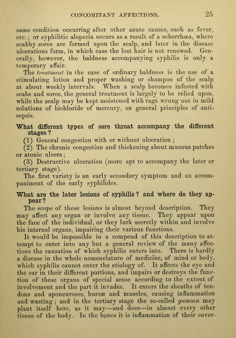 same condition occurring after other acute causes, such as fever, etc.; or syphilitic alopecia occurs as a result of a seborrhoea, where scabby sores are formed upon the scalp, and later in the disease ulcerations form, in which case the lost hair is not renewed. Gen- erally, however, the baldness accompanying syphilis is only a temporary affair. The treatment in the case of ordinary baldness is the use of a stimulating lotion and proper washing or shampoo of the scalp at about weekly intervals. When a scalp becomes infested with scabs and sores, the general treatment is largely to be relied upon, while the scalp may be kept moistened with rags wrung out in mild solutions of bichloride of mercury, on general principles of anti- sepsis. What different types of sore throat accompany the different stages ? (1) General congestion with or without ulceration ; (2) The chronic congestion and thickening about mucous patches or atonic ulcers; (3) Destructive ulceration (more apt to accompany the later or tertiary stage). The first variety is an early secondary symptom and an accom- paniment of the early syphilides. What are the later lesions of syphilis ? and where do they ap- pear? The scope of these lesions is almost beyond description. They may affect any organ or involve any tissue. They appear upon the face of the individual, or they lurk secretly within and involve his internal organs, impairing their various functions. It would be impossible in a compend of this description to at- tempt to enter into any but a general review of the many affec- tions the causation of which syphilis enters into. There is hardly a disease in the whole nomenclature of medicine, of mind or body, which syphilis cannot enter the etiology of. It affects the eye and the ear in their different portions, and impairs or destroys the func- tion of these organs of special sense according to the extent of involvement and the part it invades. It enters the sheaths of ten- dons and aponeuroses, bursae and muscles, causing inflammation and wasting ; and in the tertiary stage the so-called gumma may plant itself here, as it may—and does—in almost every other tissue of the body. In the bones it is inflammation of their cover-