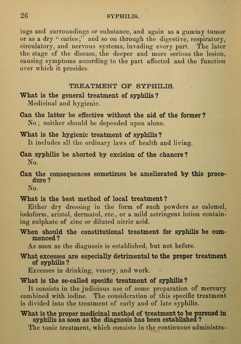 ings and surroundings or substance, and again as a gummy tumor or as a dry  caries; and so on through the digestive, respiratory, circulatory, and nervous systems, invading every part. The later the stage of the disease, the deeper and more serious the lesion, causing symptoms according to the part affected and the function over which it presides. TREATMENT OF SYPHILIS. What is the general treatment of syphilis ? Medicinal and hygienic. Can the latter be effective without the aid of the former ? No ; neither should be depended upon alone. What is the hygienic treatment of syphilis ? It includes all the ordinary laws of health and living. Can syphilis be aborted by excision of the chancre ? No. Can the consecLuences sometimes be ameliorated by this proce- dure ? No. What is the best method of local treatment ? Either dry dressing in the form of such powders as calomel, iodoform, aristol, dermatol, etc., or a mild astringent lotion contain- ing sulphate of zinc or diluted nitric acid. When should the constitutional treatment for syphilis be com- menced ? As soon as the diagnosis is established, but not before. What excesses are especially detrimental to the proper treatment of syphilis ? Excesses in drinking, venery, and work. What is the so-called specific treatment of syphilis ? It consists in the judicious use of some preparation of mercury combined with iodine. The consideration of this specific treatment is divided into the treatment of early and of late syphilis. What is the proper medicinal method of treatment to be pursued in syphilis as soon as the diagnosis has been established ? The tonic treatment, which consists in the continuous administra-