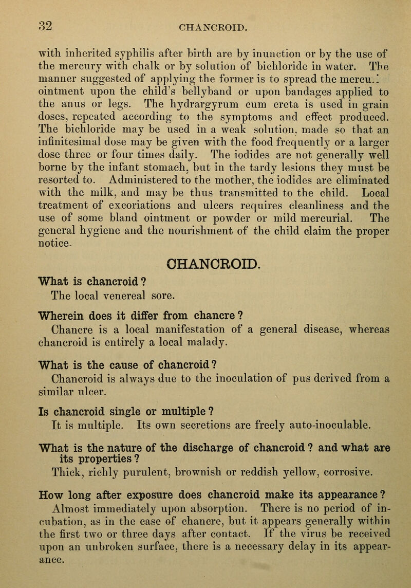 with inherited syphilis after birth are by inunction or by the use of the mercury with chalk or by solution of bichloride in water. The manner suggested of applying the former is to spread the mercu.! ointment upon the child's bellyband or upon bandages applied to the anus or legs. The hydrargyrum cum creta is used in grain doses, repeated according to the symptoms and effect produced. The bichloride may be used in a weak solution, made so that an infinitesimal dose may be given with the food frequently or a larger dose three or four times daily. The iodides are not generally well borne by the infant stomach, but in the tardy lesions they must be resorted to. Administered to the mother, the iodides are eliminated with the milk, and may be thus transmitted to the child. Local treatment of excoriations and ulcers requires cleanliness and the use of some bland ointment or powder or mild mercurial. The general hygiene and the nourishment of the child claim the proper notice. CHANCROID, What is chancroid? The local venereal sore. Wherein does it differ from chancre ? Chancre is a local manifestation of a general disease, whereas chancroid is entirely a local malady. What is the cause of chancroid ? Chancroid is always due to the inoculation of pus derived from a similar ulcer. Is chancroid single or multiple ? It is multiple. Its own secretions are freely auto-inoculable. What is the nature of the discharge of chancroid ? and what are its properties? Thick, richly purulent, brownish or reddish yellow, corrosive. How long after exposure does chancroid make its appearance? Almost immediately upon absorption. There is no period of in- cubation, as in the case of chancre, but it appears generally within the first two or three days after contact. If the virus be received upon an unbroken surface, there is a necessary delay in its appear- ance.