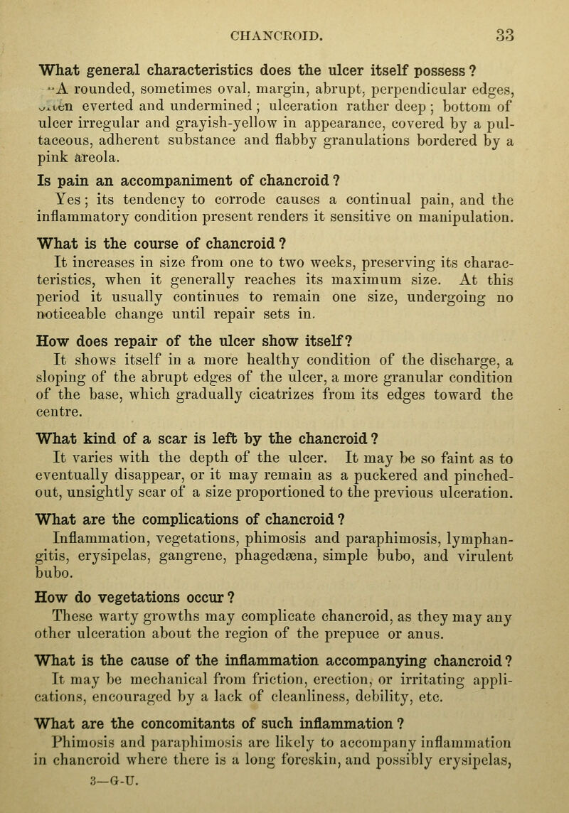 What general characteristics does the ulcer itself possess ? -A rounded, sometimes oval, margin, abrupt, perpendicular edges, v/^ten everted and undermined; ulceration rather deep ; bottom of ulcer irregular and grayish-yellow in appearance, covered by a pul- taceous, adherent substance and flabby granulations bordered by a pink areola. Is pain an accompaniment of chancroid ? Yes; its tendency to corrode causes a continual pain, and the inflammatory condition present renders it sensitive on manipulation. What is the course of chancroid ? It increases in size from one to two weeks, preserving its charac- teristics, when it generally reaches its maximum size. At this period it usually continues to remain one size, undergoing no noticeable change until repair sets in. How does repair of the ulcer show itself? It shows itself in a more healthy condition of the discharge, a sloping of the abrupt edges of the ulcer, a more granular condition of the base, which gradually cicatrizes from its edges toward the centre. What kind of a scar is left by the chancroid ? It varies with the depth of the ulcer. It may be so faint as to eventually disappear, or it may remain as a puckered and pinched- out, unsightly scar of a size proportioned to the previous ulceration. What are the complications of chancroid ? Inflammation, vegetations, phimosis and paraphimosis, lymphan- gitis, erysipelas, gangrene, phagedgena, simple bubo, and virulent bubo. How do vegetations occur? These warty growths may complicate chancroid, as they may any other ulceration about the region of the prepuce or anus. What is the cause of the inflammation accompanying chancroid ? It may be mechanical from friction, erection, or irritating appli- cations, encouraged by a lack of cleanliness, debility, etc. What are the concomitants of such inflammation ? Phimosis and paraphimosis are likely to accompany inflammation in chancroid where there is a long foreskin, and possibly erysipelas,