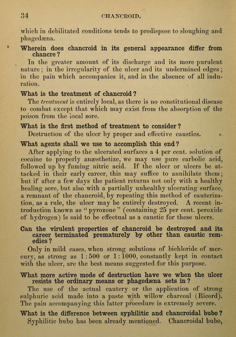 which in debilitated conditions tends to predispose to sloughing and phagedsena. Wherein does chancroid in its general appearance differ from chancre ? In the greater amount of its discharge and its more purulent nature ; in the irregularity of the ulcer and its undermined edges ; in the pain which accompanies it, and in the absence of all indu- ration. What is the treatment of chancroid ? The treatment is entirely local, as there is no constitutional disease to combat except that which may exist from the absorption of the poison from the local sore. What is the first method of treatment to consider ? Destruction of the ulcer by proper and effective caustics. v What agents shall we use to accomplish this end? After applying to the ulcerated surfaces a 4 per cent, solution of cocaine to properly ansesthetize, we may use pure carbolic acid, followed up by fuming nitric acid. If the ulcer or ulcers be at- tacked in their early career, this may suffice to annihilate them; but if after a few days the patient returns not only with a healthy healing sore, but also with a partially unhealthy ulcerating surface, a remnant of the chancroid, by repeating this method of cauteriza- tion, as a rule, the ulcer may be entirely destroyed. A recent in- troduction known as  pyrozone  (containing 25 per cent, peroxide of hydrogen) is said to be effectual as a caustic for these ulcers. Can the virulent properties of chancroid be destroyed and its career terminated prematurely by other than caustic rem- edies ? Only in mild cases, when strong solutions of bichloride of mer- cury, as strong as 1:500 or 1: 1000, constantly kept in contact with the ulcer, are the best means suggested for this purpose. What more active mode of destruction have we when the ulcer resists the ordinary means or phagedsena sets in ? The use of the actual cautery or the application of strong sulphuric acid made into a paste with willow charcoal (Ricord). The pain accompanying this latter procedure is extremely severe. What is the difference between syphilitic and chancroidal bubo ? Syphilitic bubo has been already mentioned. Chancroidal bubo,