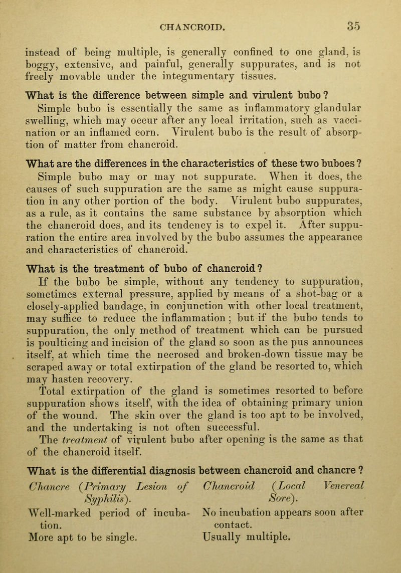 instead of being multiple, is generally confined to one gland, is boggy, extensive, and painful, generally suppurates, and is not freely movable under the integumentary tissues. What is the difference between simple and virulent bubo ? Simple bubo is essentially the same as inflammatory glandular swelling, which may occur after any local irritation, such as vacci- nation or an inflamed corn. Virulent bubo is the result of absorp- tion of matter from chancroid. What are the differences in the characteristics of these two buboes ? Simple bubo may or may not suppurate. When it does, the causes of such suppuration are the same as might cause suppura- tion in any other portion of the body. Virulent bubo suppurates, as a rule, as it contains the same substance by absorption which the chancroid does, and its tendency is to expel it. After suppu- ration the entire area involved by the bubo assumes the appearance and characteristics of chancroid. What is the treatment of bubo of chancroid? If the bubo be simple, without any tendency to suppuration, sometimes external pressure, applied by means of a shot-bag or a closely-applied bandage, in conjunction with other local treatment, may suffice to reduce the inflammation ; but if the bubo tends to suppuration, the only method of treatment which can be pursued is poulticing and incision of the gland so soon as the pus announces itself, at which time the necrosed and broken-down tissue may be scraped away or total extirpation of the gland be resorted to, which may hasten recovery. Total extirpation of the gland is sometimes resorted to before suppuration shows itself, with the idea of obtaining primary union of the wound. The skin over the gland is too apt to be involved, and the undertaking is not often successful. The treatment of virulent bubo after opening is the same as that of the chancroid itself. What is the differential diagnosis between chancroid and chancre ? Chancre {Primary Lesion of Chancroid {Local Venereal Syphilid). Sore). Well-marked period of incuba- No incubation appears soon after tion. contact. More apt to be single. Usually multiple.