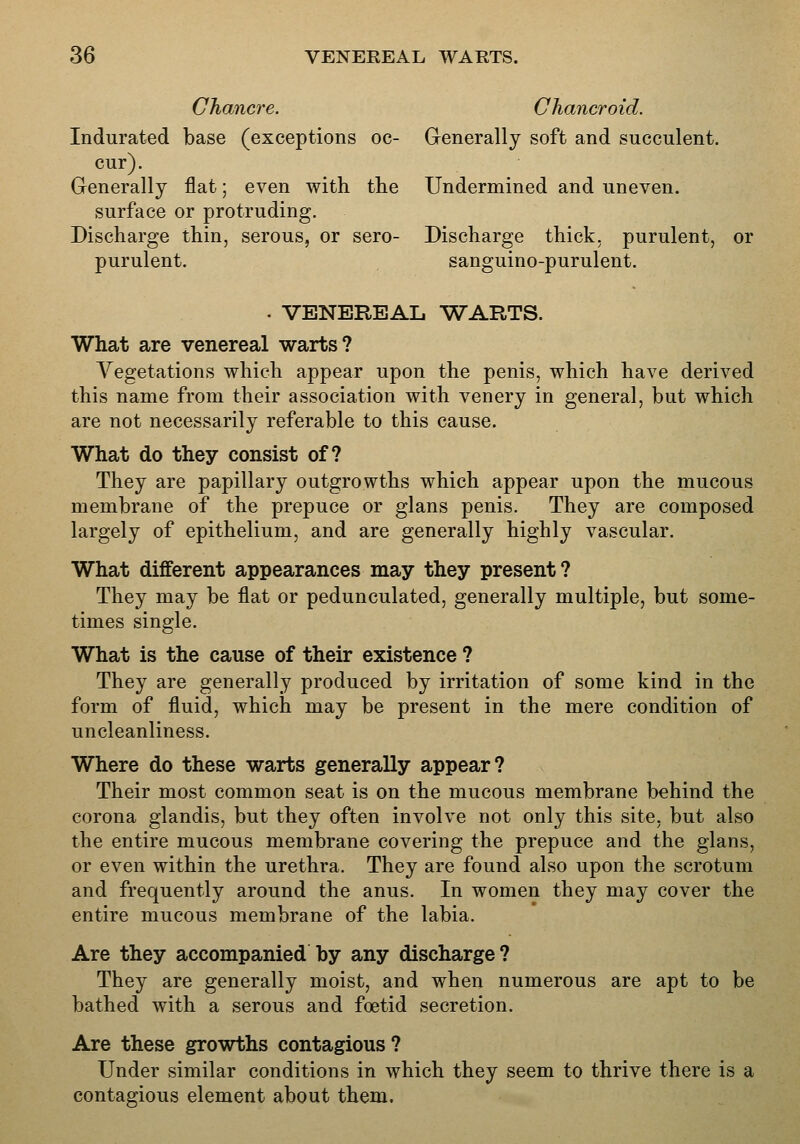 Chancre. Chancroid. Indurated base (exceptions oc- Generally soft and succulent. cur). Generally flat; even with the Undermined and uneven. surface or protruding. Discharge thin, serous, or sero- Discharge thick, purulent, or purulent. sanguino-purulent. . VENEREAL WARTS. What are venereal warts? Vegetations which appear upon the penis, which have derived this name from their association with venery in general, but which are not necessarily referable to this cause. What do they consist of? They are papillary outgrowths which appear upon the mucous membrane of the prepuce or glans penis. They are composed largely of epithelium, and are generally highly vascular. What different appearances may they present? They may be flat or pedunculated, generally multiple, but some- times single. What is the cause of their existence ? They are generally produced by irritation of some kind in the form of fluid, which may be present in the mere condition of uncleanliness. Where do these warts generally appear? Their most common seat is on the mucous membrane behind the corona glandis, but they often involve not only this site, but also the entire mucous membrane covering the prepuce and the glans, or even within the urethra. They are found also upon the scrotum and frequently around the anus. In women they may cover the entire mucous membrane of the labia. Are they accompanied by any discharge ? They are generally moist, and when numerous are apt to be bathed with a serous and foetid secretion. Are these growths contagious? Under similar conditions in which they seem to thrive there is a contagious element about them.