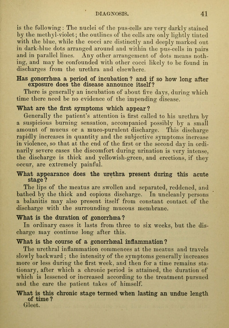 is the following: The nuclei of the pus-cells are very darkly stained by the methyl-violet; the outlines of the cells are only lightly tinted with the blue, while the cocci are distinctly and deeply marked out in dark-blue dots arranged around and within the pus-cells in pairs and in parallel lines. Any other arrangement of dots means noth- ing, and may be confounded with other cocci likely to be found in discharges from the urethra and elsewhere. Has gonorrhoea a period of incubation ? and if so how long after exposure does the disease announce itself? There is generally an incubation of about five days, during which time there need be no evidence of the impending disease. What are the first symptoms which appear? Generally the patient's attention is first called to his urethra by a suspicious burning sensation, accompanied possibly by a small amount of mucus or a muco-purulent discharge. This discharge rapidly increases in quantity and the subjective symptoms increase in violence, so that at the end of the first or the second day in ordi- narily severe cases the discomfort during urination is very intense, the discharge is thick and yellowish-green, and erections, if they occur, are extremely painful. What appearance does the urethra present during this acute stage ? The lips of the meatus are swollen and separated, reddened, and bathed by the thick and copious discharge. In uncleanly persons a balanitis may also present itself from constant contact, of the discharge with the surrounding mucous membrane. What is the duration of gonorrhoea? In ordinary cases it lasts from three to six weeks, but the dis- charge may continue long after this. What is the course of a gonorrhoeal inflammation? The urethral inflammation commences at the meatus and travels slowly backward ; the intensity of the symptoms generally increases more or less during the first week, and then for a time remains sta- tionary, after which a chronic period is attained, the duration of which is lessened or increased according to the treatment pursued and the care the patient takes of himself. What is this chronic stage termed when lasting an undue length of time ? Gleet.