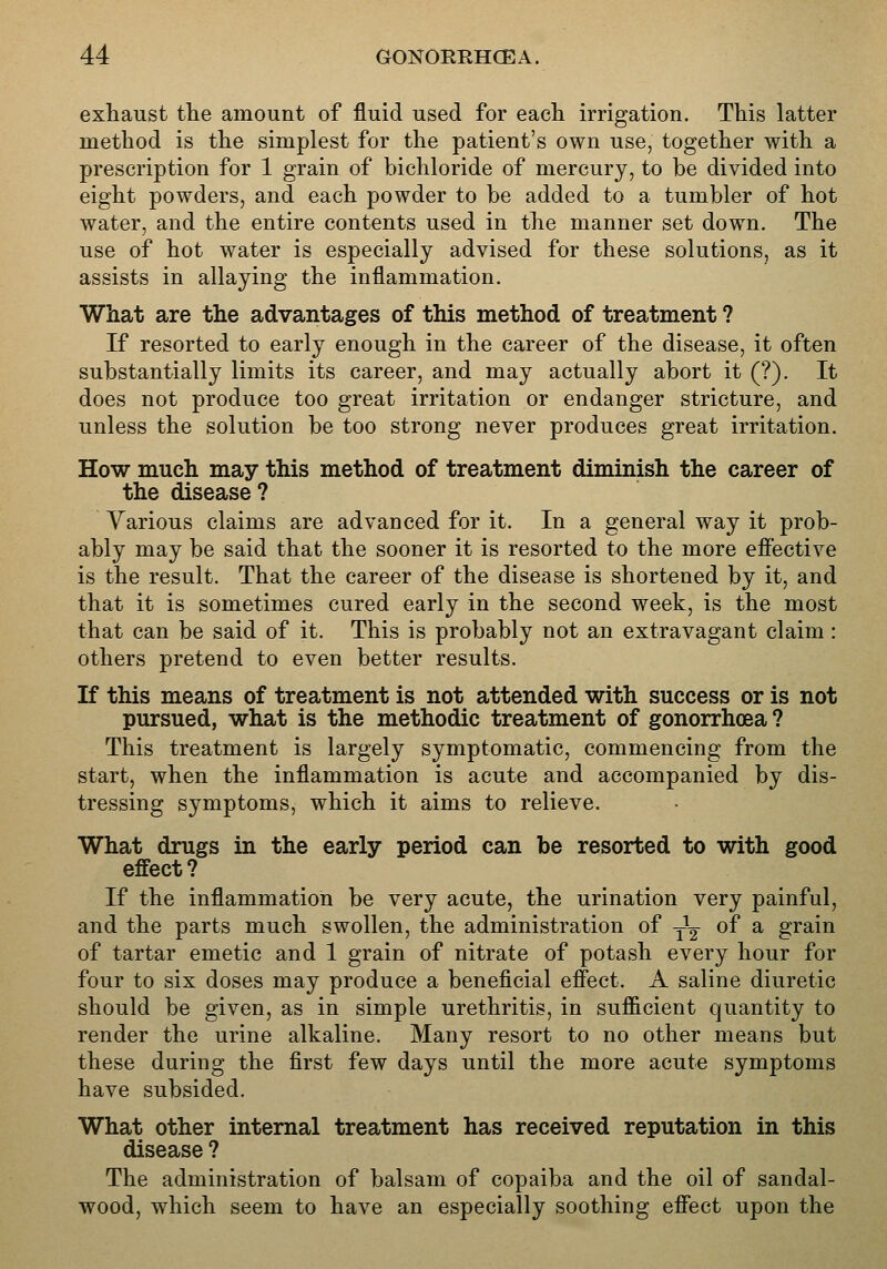 exhaust the amount of fluid used for each irrigation. This latter method is the simplest for the patient's own use, together with a prescription for 1 grain of bichloride of mercury, to be divided into eight powders, and each powder to be added to a tumbler of hot water, and the entire contents used in the manner set down. The use of hot water is especially advised for these solutions, as it assists in allaying the inflammation. What are the advantages of this method of treatment ? If resorted to early enough in the career of the disease, it often substantially limits its career, and may actually abort it (?). It does not produce too great irritation or endanger stricture, and unless the solution be too strong never produces great irritation. How much may this method of treatment diminish the career of the disease? Various claims are advanced for it. In a general way it prob- ably may be said that the sooner it is resorted to the more effective is the result. That the career of the disease is shortened by it, and that it is sometimes cured early in the second week, is the most that can be said of it. This is probably not an extravagant claim: others pretend to even better results. If this means of treatment is not attended with success or is not pursued, what is the methodic treatment of gonorrhoea ? This treatment is largely symptomatic, commencing from the start, when the inflammation is acute and accompanied by dis- tressing symptoms, which it aims to relieve. What drugs in the early period can be resorted to with good effect? If the inflammation be very acute, the urination very painful, and the parts much swollen, the administration of ^^ of a grain of tartar emetic and 1 grain of nitrate of potash every hour for four to six doses may produce a beneficial effect. A saline diuretic should be given, as in simple urethritis, in sufficient quantity to render the urine alkaline. Many resort to no other means but these during the first few days until the more acute symptoms have subsided. What other internal treatment has received reputation in this disease ? The administration of balsam of copaiba and the oil of sandal- wood, which seem to have an especially soothing effect upon the