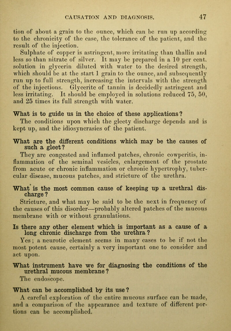 tion of about a grain to the ounce, which can be run up according to the chronicity of the case, the tolerance of the patient, and the result of the injection. Sulphate of copper is astringent, more irritating than thallin and less so than nitrate of silver. It may be prepared in a 10 per cent, solution in glycerin diluted with water to the desired strength, which should be at the start 1 grain to the ounce, and subsequently run up to full strength, increasing the intervals with the strength of the injections. Glycerite of tannin is decidedly astringent and less irritating. It should be employed in solutions reduced 75, 50, and 25 times its full strength with water. What is to guide us in the choice of these applications ? The conditions upon which the gleety discharge depends and is kept up, and the idiosyncrasies of the patient. What are the different conditions which may be the causes of such a gleet? They are congested and inflamed patches, chronic cowperitis, in- flammation of the seminal vesicles, enlargement of the prostate from acute or chronic inflammation or chronic hypertrophy, tuber- cular disease, mucous patches, and stricture of the urethra. What'is the most common cause of keeping up a urethral dis- charge ? Stricture, and what may be said to be the next in frequency of the causes of this disorder—probably altered patches of the mucous membrane with or without granulations. Is there any other element which is important as a cause of a long chronic discharge from the urethra? Yes ; a neurotic element seems in many cases to be if not the most potent cause, certainly a very important one to consider and act upon. What instrument have we for diagnosing the conditions of the urethral mucous membrane? The endoscope. What can be accomplished by its use ? A careful exploration of the entire mucous surface can be made, and a comparison of the appearance and texture of difterent por- tions can be accomplished.