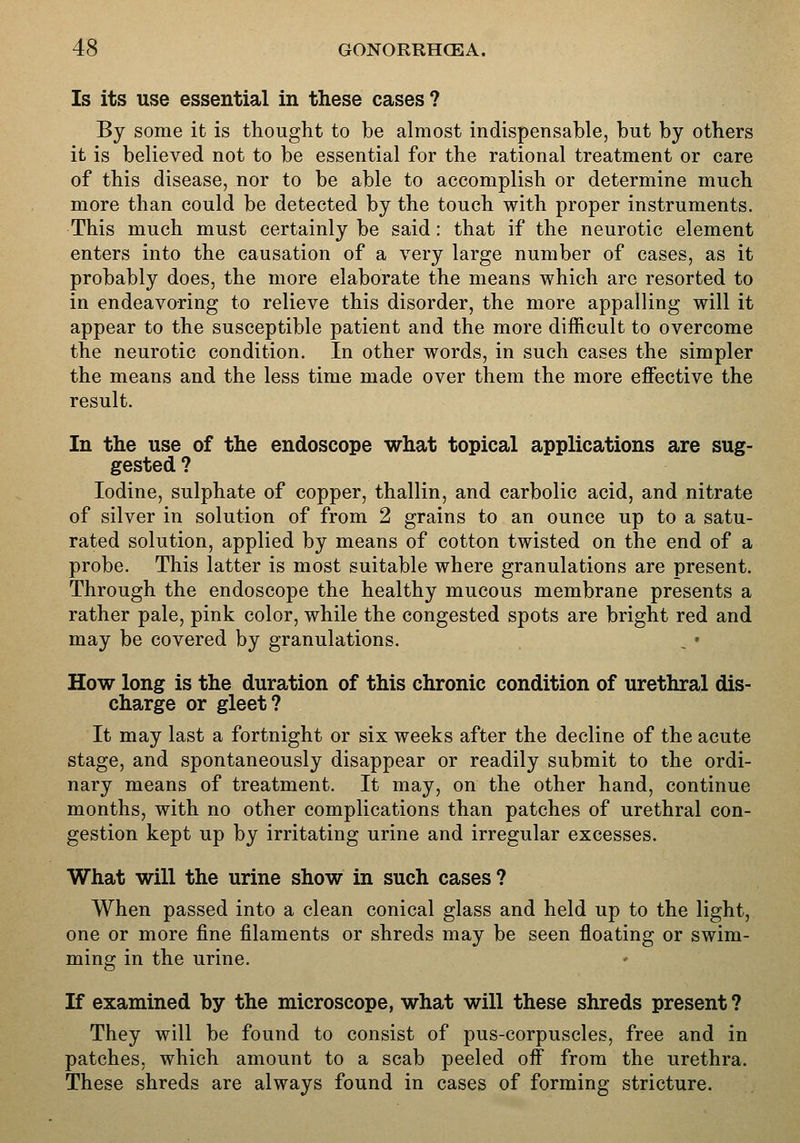 Is its use essential in these cases? By some it is thought to be almost indispensable, but by others it is believed not to be essential for the rational treatment or care of this disease, nor to be able to accomplish or determine much more than could be detected by the touch with proper instruments. This much must certainly be said: that if the neurotic element enters into the causation of a very large number of cases, as it probably does, the more elaborate the means which are resorted to in endeavoring to relieve this disorder, the more appalling will it appear to the susceptible patient and the more difficult to overcome the neurotic condition. In other words, in such cases the simpler the means and the less time made over them the more effective the result. In the use of the endoscope what topical applications are sug- gested ? Iodine, sulphate of copper, thallin, and carbolic acid, and nitrate of silver in solution of from 2 grains to an ounce up to a satu- rated solution, applied by means of cotton twisted on the end of a probe. This latter is most suitable where granulations are present. Through the endoscope the healthy mucous membrane presents a rather pale, pink color, while the congested spots are bright red and may be covered by granulations. How long is the duration of this chronic condition of urethral dis- charge or gleet? It may last a fortnight or six weeks after the decline of the acute stage, and spontaneously disappear or readily submit to the ordi- nary means of treatment. It may, on the other hand, continue months, with no other complications than patches of urethral con- gestion kept up by irritating urine and irregular excesses. What will the urine show in such cases? When passed into a clean conical glass and held up to the light, one or more fine filaments or shreds may be seen floating or swim- ming in the urine. If examined by the microscope, what will these shreds present ? They will be found to consist of pus-corpuscles, free and in patches, which amount to a scab peeled off from the urethra. These shreds are always found in cases of forming stricture.