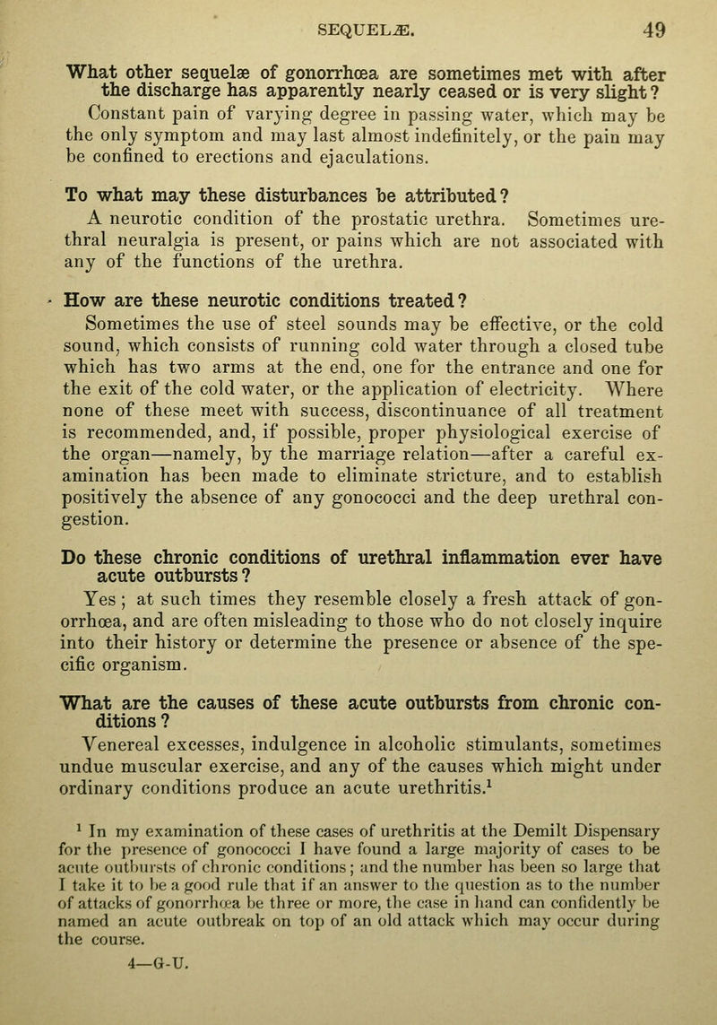 What other sequelae of gonorrhoea are sometimes met with after the discharge has apparently nearly ceased or is very slight ? Constant pain of varying degree in passing water, which may be the only symptom and may last almost indefinitely, or the pain may be confined to erections and ejaculations. To what may these disturbances be attributed? A neurotic condition of the prostatic urethra. Sometimes ure- thral neuralgia is present, or pains which are not associated with any of the functions of the urethra. How are these neurotic conditions treated? Sometimes the use of steel sounds may be effective, or the cold sound, which consists of running cold water through a closed tube which has two arms at the end, one for the entrance and one for the exit of the cold water, or the application of electricity. Where none of these meet with success, discontinuance of all treatment is recommended, and, if possible, proper physiological exercise of the organ—namely, by the marriage relation—after a careful ex- amination has been made to eliminate stricture, and to establish positively the absence of any gonococci and the deep urethral con- gestion. Do these chronic conditions of urethral inflammation ever have acute outbursts? Yes ; at such times they resemble closely a fresh attack of gon- orrhoea, and are often misleading to those who do not closely inquire into their history or determine the presence or absence of the spe- cific organism. What are the causes of these acute outbursts from chronic con- ditions ? Venereal excesses, indulgence in alcoholic stimulants, sometimes undue muscular exercise, and any of the causes which might under ordinary conditions produce an acute urethritis.^ ^ In ray examination of these cases of urethritis at the Demilt Dispensary for the presence of gonococci 1 have found a large majority of cases to be acute outbinsts of chronic conditions; and the number has been so large that I take it to be a good rule that if an answer to the question as to the number of attacks of gonorrhoea be three or more, the case in hand can confidently be named an acute outbreak on top of an old attack which may occur during the course. 4—G-U.