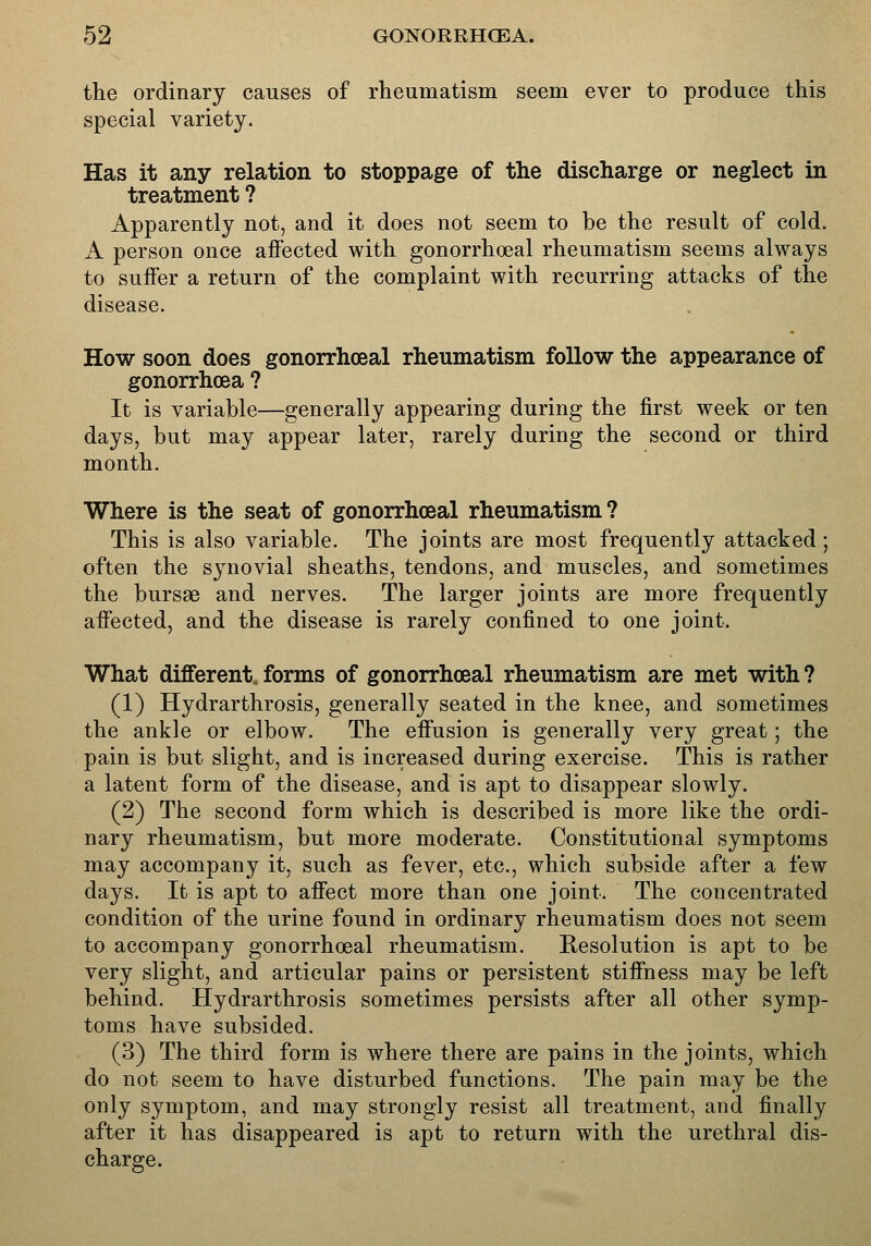 the ordinary causes of rheumatism seem ever to produce this special variety. Has it any relation to stoppage of the discharge or neglect in treatment ? Apparently not, and it does not seem to be the result of cold. A person once aifected with gonorrhoeal rheumatism seems always to suifer a return of the complaint with recurring attacks of the disease. How soon does gonorrhoeal rheumatism follow the appearance of gonorrhoea ? It is variable—generally appearing during the first week or ten days, but may appear later, rarely during the second or third month. Where is the seat of gonorrhoeal rheumatism ? This is also variable. The joints are most frequently attacked; often the synovial sheaths, tendons, and muscles, and sometimes the bursas and nerves. The larger joints are more frequently affected, and the disease is rarely confined to one joint. What different, forms of gonorrhoeal rheumatism are met with ? (1) Hydrarthrosis, generally seated in the knee, and sometimes the ankle or elbow. The effusion is generally very great; the pain is but slight, and is increased during exercise. This is rather a latent form of the disease, and is apt to disappear slowly. (2) The second form which is described is more like the ordi- nary rheumatism, but more moderate. Constitutional symptoms may accompany it, such as fever, etc., which subside after a few days. It is apt to affect more than one joint. The concentrated condition of the urine found in ordinary rheumatism does not seem to accompany gonorrhoeal rheumatism. Resolution is apt to be very slight, and articular pains or persistent stiffness may be left behind. Hydrarthrosis sometimes persists after all other symp- toms have subsided. (3) The third form is where there are pains in the joints, which do not seem to have disturbed functions. The pain may be the only symptom, and may strongly resist all treatment, and finally after it has disappeared is apt to return with the urethral dis- charge.