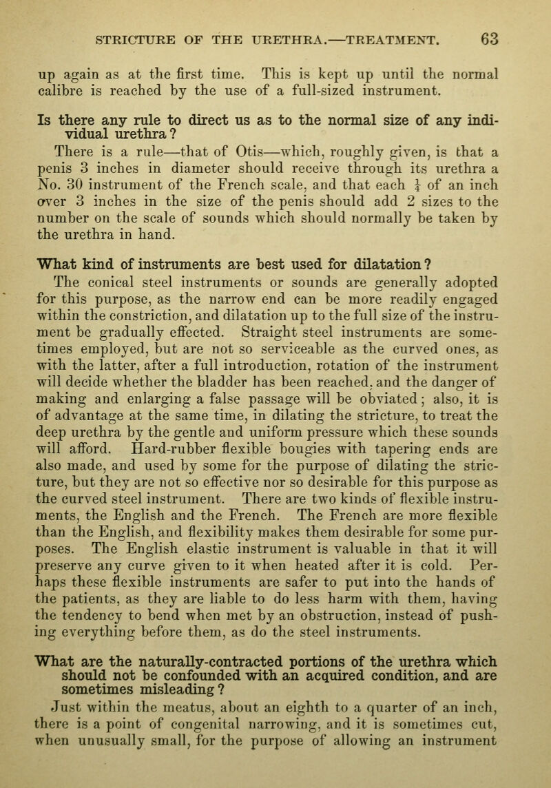 up again as at the first time. This is kept up until the normal calibre is reached by the use of a full-sized instrument. Is there any rule to direct us as to the normal size of any indi- vidual urethra? There is a rule—that of Otis—which, roughly given, is that a penis 3 inches in diameter should receive through its urethra a No. 30 instrument of the French scale, and that each I of an inch cfver 3 inches in the size of the penis should add 2 sizes to the number on the scale of sounds which should normally be taken by the urethra in hand. What kind of instruments are best used for dilatation ? The conical steel instruments or sounds are generally adopted for this purpose, as the narrow end can be more readily engaged within the constriction, and dilatation up to the full size of the instru- ment be gradually effected. Straight steel instruments are some- times employed, but are not so serviceable as the curved ones, as with the latter, after a full introduction, rotation of the instrument will decide whether the bladder has been reached, and the danger of making and enlarging a false passage will be obviated; also, it is of advantage at the same time, in dilating the stricture, to treat the deep urethra by the gentle and uniform pressure which these sounds will afford. Hard-rubber flexible bougies with tapering ends are also made, and used by some for the purpose of dilating the stric- ture, but they are not so effective nor so desirable for this purpose as the curved steel instrument. There are two kinds of flexible instru- ments, the English and the French. The French are more flexible than the English, and flexibility makes them desirable for some pur- poses. The English elastic instrument is valuable in that it will preserve any curve given to it when heated after it is cold. Per- haps these flexible instruments are safer to put into the hands of the patients, as they are liable to do less harm with them, having the tendency to bend when met by an obstruction, instead of push- ing everything before them, as do the steel instruments. What are the naturally-contracted portions of the urethra which should not he confounded with an acquired condition, and are sometimes misleading? Just within the meatus, about an eighth to a quarter of an inch, there is a point of congenital narrowing, and it is sometimes cut, when unusually small, for the purpose of allowing an instrument