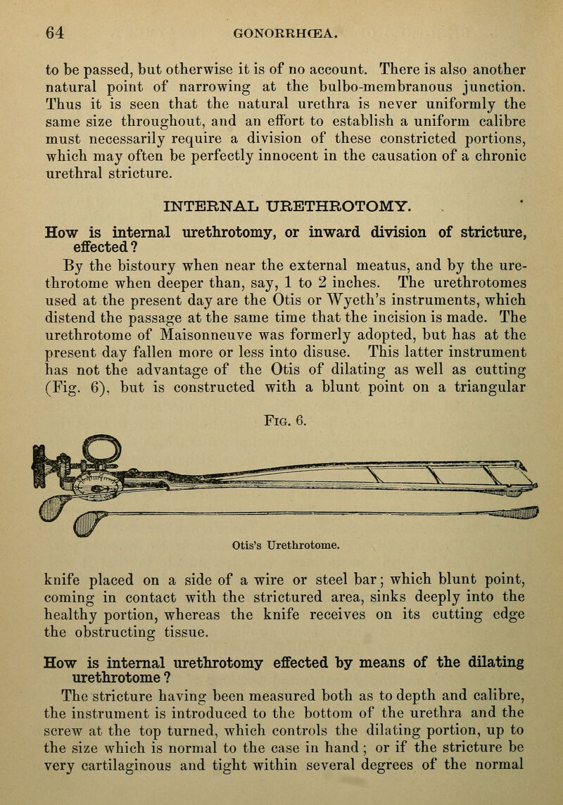 to be passed, but otherwise it is of no account. There is also another natural point of narrowing at the bulbo-membranous junction. Thus it is seen that the natural urethra is never uniformly the same size throughout, and an effort to establish a uniform calibre must necessarily require a division of these constricted portions, which may often be perfectly innocent in the causation of a chronic urethral stricture. INTERNAL URETHROTOMY. How is internal urethrotomy, or inward division of stricture, effected ? By the bistoury when near the external meatus, and by the ure- throtome when deeper than, say, 1 to 2 inches. The urethrotomes used at the present day are the Otis or Wyeth's instruments, which distend the passage at the same time that the incision is made. The urethrotome of Maisonneuve was formerly adopted, but has at the present day fallen more or less into disuse. This latter instrument has not the advantage of the Otis of dilating as well as cutting (Fig. 6), but is constructed with a blunt point on a triangular Fig. 6. Otis's Urethrotome. knife placed on a side of a wire or steel bar; which blunt point, coming in contact with the strictured area, sinks deeply into the healthy portion, whereas the knife receives on its cutting edge the obstructing tissue. How is internal urethrotomy effected by means of the dilating urethrotome ? The stricture having been measured both as to depth and calibre, the instrument is introduced to the bottom of the urethra and the screw at the top turned, which controls the dilating portion, up to the size which is normal to the case in hand ; or if the stricture be very cartilaginous and tight within several degrees of the normal