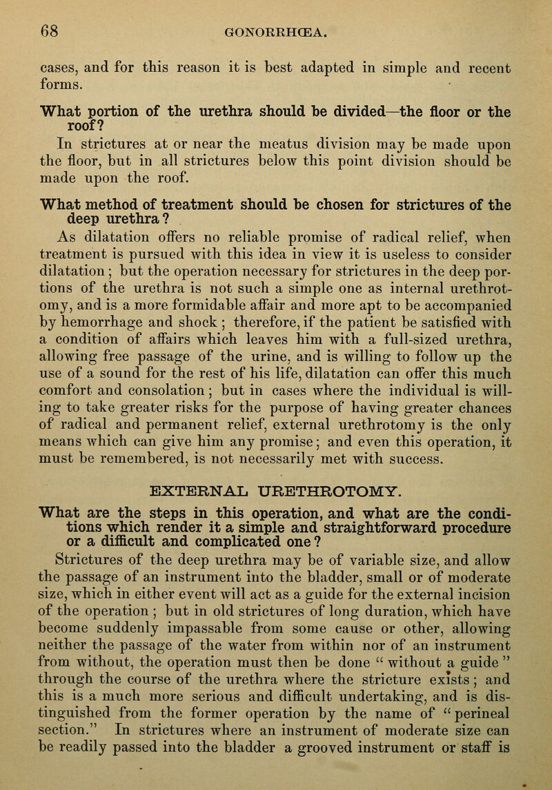 cases, and for this reason it is best adapted in simple and recent forms. What portion of the urethra should be divided—the floor or the roof? In strictures at or near the meatus division may be made upon the floor, but in all strictures below this point division should be made upon the roof. What method of treatment should be chosen for strictures of the deep urethra? As dilatation offers no reliable promise of radical relief, when treatment is pursued with this idea in view it is useless to consider dilatation; but the operation necessary for strictures in the deep por- tions of the urethra is not such a simple one as internal urethrot- omy, and is a more formidable affair and more apt to be accompanied by hemorrhage and shock ; therefore, if the patient be satisfied with a condition of affairs which leaves him with a full-sized urethra, allowing free passage of the urine, and is willing to follow up the use of a sound for the rest of his life, dilatation can offer this much comfort and consolation ; but in cases where the individual is will- ing to take greater risks for the purpose of having greater chances of radical and permanent relief, external urethrotomy is the only means which can give him any promise; and even this operation, it must be remembered, is not necessarily met with success. EXTERNAL URETHROTOMY. What are the steps in this operation, and what are the condi- tions which render it a simple and straightforward procedure or a difficult and complicated one ? Strictures of the deep urethra may be of variable size, and allow the passage of an instrument into the bladder, small or of moderate size, which in either event will act as a guide for the external incision of the operation ; but in old strictures of long duration, which have become suddenly impassable from some cause or other, allowing neither the passage of the water from within nor of an instrument from without, the operation must then be done  without a guide  through the course of the urethra where the stricture exists; and this is a much more serious and difficult undertaking, and is dis- tinguished from the former operation by the name of  perineal section, In strictures where an instrument of moderate size can be readily passed into the bladder a grooved instrument or staff is