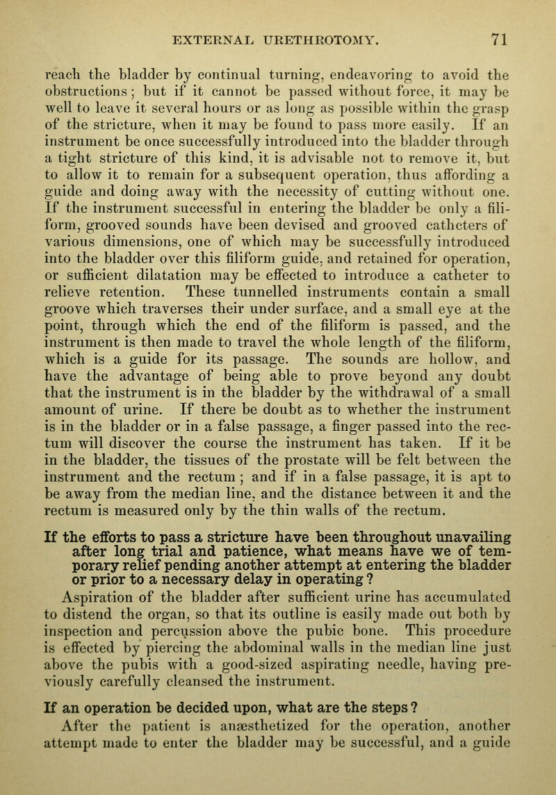 reacli the bladder by continual turning, endeavoring to avoid the obstructions; but if it cannot be passed without force, it may be well to leave it several hours or as long as possible within the grasp of the stricture, when it may be found to pass more easily. If an instrument be once successfully introduced into the bladder through a tight stricture of this kind, it is advisable not to remove it, but to allow it to remain for a subsequent operation, thus affording a guide and doing away with the necessity of cutting without one. If the instrument successful in entering the bladder be only a fili- form, grooved sounds have been devised and grooved catheters of various dimensions, one of which may be successfully introduced into the bladder over this filiform guide, and retained for operation, or sufficient dilatation may be efiected to introduce a catheter to relieve retention. These tunnelled instruments contain a small groove which traverses their under surface, and a small eye at the point, through which the end of the filiform is passed, and the instrument is then made to travel the whole length of the filiform, which is a guide for its passage. The sounds are hollow, and have the advantage of being able to prove beyond any doubt that the instrument is in the bladder by the withdrawal of a small amount of urine. If there be doubt as to whether the instrument is in the bladder or in a false passage, a finger passed into the rec- tum will discover the course the instrument has taken. If it be in the bladder, the tissues of the prostate will be felt between the instrument and the rectum ; and if in a false passage, it is apt to be away from the median line, and the distance between it and the rectum is measured only by the thin walls of the rectum. If the efforts to pass a stricture have been throughout unavailing after long trial and patience, what means have we of tem- porary relief pending another attempt at entering the bladder or prior to a necessary delay in operating ? Aspiration of the bladder after sufficient urine has accumulated to distend the organ, so that its outline is easily made out both by inspection and percussion above the pubic bone. This procedure is efiected by piercing the abdominal walls in the median line just above the pubis with a good-sized aspirating needle, having pre- viously carefully cleansed the instrument. If an operation be decided upon, what are the steps ? After the patient is anaesthetized for the operation, another attempt made to enter the bladder may be successful, and a guide