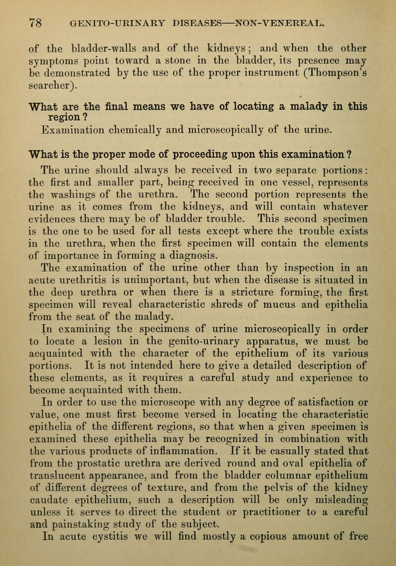 of ttie bladder-walls and of the kidneys; and when the other symptoms point toward a stone in the bladder, its presence may be demonstrated by the use of the proper instrument (Thompson's searcher). What are the final means we have of locating a malady in this region ? Examination chemically and microscopically of the urine. What is the proper mode of proceeding upon this examination ? The urine should always be received in two separate portions: the first and smaller part, being received in one vessel, represents the washings of the urethra. The second portion represents the urine as it comes from the kidneys, and will contain whatever evidences there may be of bladder trouble. This second specimen is the one to be used for all tests except where the trouble exists in the urethra, when the first specimen will contain the elements of importance in forming a diagnosis. The examination of the urine other than by inspection in an acute urethritis is unimportant, but when the disease is situated in the deep urethra or when there is a stricture forming, the first specimen will reveal characteristic shreds of mucus and epithelia from the seat of the malady. In examining the specimens of urine microscopically in order to locate a lesion in the genito-urinary apparatus, we must be acquainted with the character of the epithelium of its various portions. It is not intended here to give a detailed description of these elements, as it requires a careful study and experience to become acquainted with them. In order to use the microscope with any degree of satisfaction or value, one must first become versed in locating the characteristic epithelia of the different regions, so that when a given specimen is examined these epithelia may be recognized in combination with the various products of inflammation. If it be casually stated that from the prostatic urethra are derived round and oval epithelia of translucent appearance, and from the bladder columnar epithelium of different degrees of texture, and from the pelvis of the kidney caudate epithelium, such a description will be only misleading unless it serves to direct the student or practitioner to a careful and painstaking study of the subject. In acute cystitis we will find mostly a copious amount of free