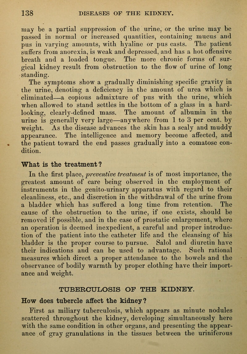 may be a partial suppression of the urine, or the urine may be passed in normal or increased quantities, containing mucus and pus in varying amounts, with hyaline or pus casts. The patient suiFers from anorexia, is weak and depressed, and has a hot offensive breath and a loaded tongue. The more chronic forms of sur- gical kidney result from obstruction to the flow of urine of long standing. The symptoms show a gradually diminishing specific gravity in the urine, denoting a deficiency in the amount of urea which is eliminated—a copious admixture of pus with the urine, which when allowed to stand settles in the bottom of a glass in a hard- looking, clearly-defined mass. The amount of albumin in the urine is generally very large—anywhere from 1 to 3 per cent, by weight. As the disease advances the skin has a scaly and muddy appearance. The intelligence and memory become affected, and the patient toward the end passes gradually into a comatose con- dition. What is the treatment? In the first place, preventive treatment is of most importance, the greatest amount of care being observed in the employment of instruments in the genito-urinary apparatus with regard to their cleanliness, etc., and discretion in the withdrawal of the urine from a bladder which has suffered a long time from retention. The cause of the obstruction to the urine, if one exists, should be removed if possible, and in the case of prostatic enlargement, where an operation is deemed inexpedient, a careful and proper introduc- tion of the patient into the catheter life and the cleansing of his bladder is the proper course to pursue. Salol and diuretin have their indications and can be used to advantage. Such rational measures which direct a proper attendance to the bowels and the observance of bodily warmth by proper clothing have their import- ance and weight. TUBERCULOSIS OF THE KIDNEY. How does tubercle affect the kidney? First as miliary tuberculosis, which appears as minute nodules scattered throughout the kidney, developing simultaneously here with the same condition in other organs, and presenting the appear- ance of gray granulations in the tissues between the uriniferous