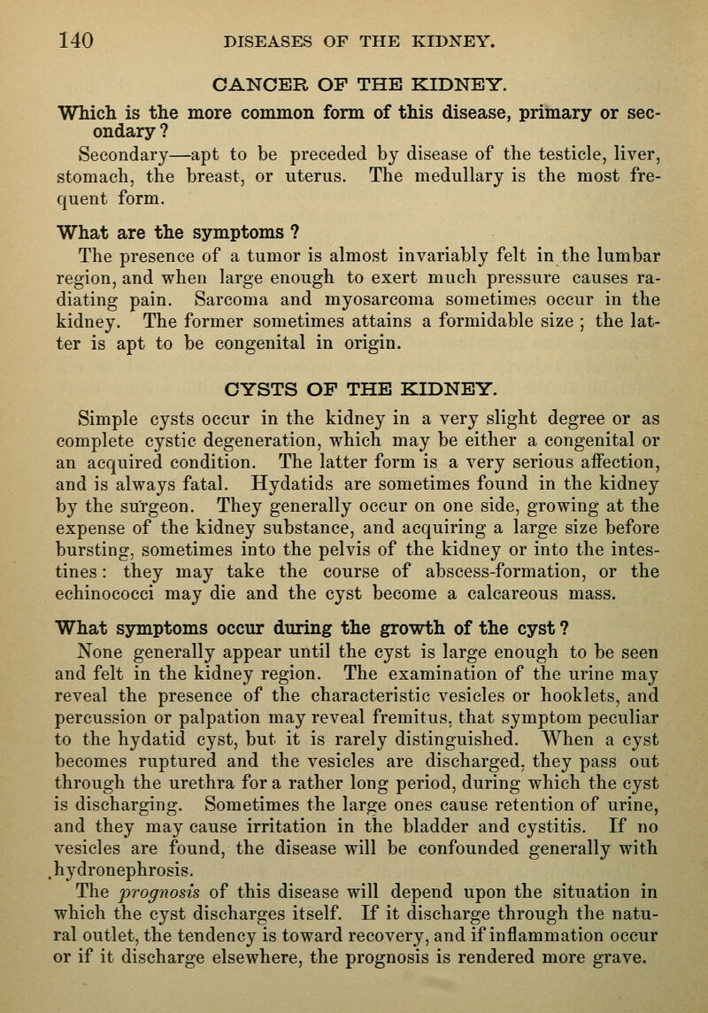 CANCER OF THE KIDNEY. Which is the more common form of this disease, primary or sec- ondary ? Secondary—apt to be preceded by disease of the testicle, liver, stomach, the breast, or uterus. The medullary is the most fre- quent form. What are the symptoms ? The presence of a tumor is almost invariably felt in the lumbar region, and when large enough to exert much pressure causes ra- diating pain. Sarcoma and myosarcoma sometimes occur in the kidney. The former sometimes attains a formidable size ; the lat- ter is apt to be congenital in origin. CYSTS OP THE KIDNEY. Simple cysts occur in the kidney in a very slight degree or as complete cystic degeneration, which may be either a congenital or an acquired condition. The latter form is a very serious aifection, and is always fatal. Hydatids are sometimes found in the kidney by the surgeon. They generally occur on one side, growing at the expense of the kidney substance, and acquiring a large size before bursting, sometimes into the pelvis of the kidney or into the intes- tines : they may take the course of abscess-formation, or the echinococci may die and the cyst become a calcareous mass. What symptoms occur during the growth of the cyst ? None generally appear until the cyst is large enough to be seen and felt in the kidney region. The examination of the urine may reveal the presence of the characteristic vesicles or booklets, and percussion or palpation may reveal fremitus, that symptom peculiar to the hydatid cyst, but it is rarely distinguished. When a cyst becomes ruptured and the vesicles are discharged, they pass out through the urethra for a rather long period, during which the cyst is discharging. Sometimes the large ones cause retention of urine, and they may cause irritation in the bladder and cystitis. If no vesicles are found, the disease will be confounded generally with .hydronephrosis. The prognosis of this disease will depend upon the situation in which the cyst discharges itself. If it discharge through the natu- ral outlet, the tendency is toward recovery, and if inflammation occur or if it discharge elsewhere, the prognosis is rendered more grave.