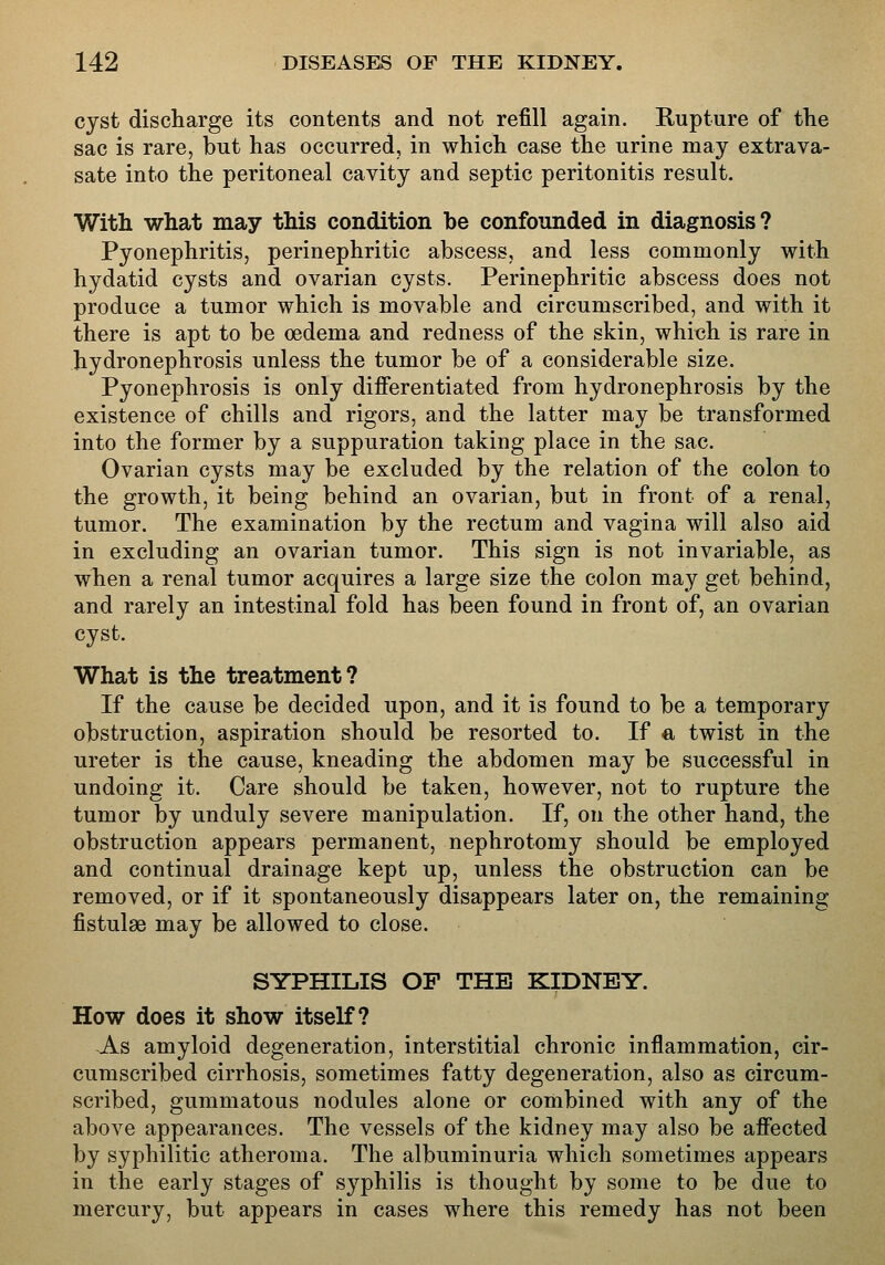 cyst discharge its contents and not refill again. Rupture of the sac is rare, but has occurred, in which case the urine may extrava- sate into the peritoneal cavity and septic peritonitis result. With what may this condition be confounded in diagnosis? Pyonephritis, perinephritic abscess, and less commonly with hydatid cysts and ovarian cysts. Perinephritic abscess does not produce a tumor which is movable and circumscribed, and with it there is apt to be oedema and redness of the skin, which is rare in hydronephrosis unless the tumor be of a considerable size. Pyonephrosis is only differentiated from hydronephrosis by the existence of chills and rigors, and the latter may be transformed into the former by a suppuration taking place in the sac. Ovarian cysts may be excluded by the relation of the colon to the growth, it being behind an ovarian, but in front of a renal, tumor. The examination by the rectum and vagina will also aid in excluding an ovarian tumor. This sign is not invariable, as when a renal tumor acquires a large size the colon may get behind, and rarely an intestinal fold has been found in front of, an ovarian cyst. What is the treatment? If the cause be decided upon, and it is found to be a temporary obstruction, aspiration should be resorted to. If ct twist in the ureter is the cause, kneading the abdomen may be successful in undoing it. Care should be taken, however, not to rupture the tumor by unduly severe manipulation. If, on the other hand, the obstruction appears permanent, nephrotomy should be employed and continual drainage kept up, unless the obstruction can be removed, or if it spontaneously disappears later on, the remaining fistulas may be allowed to close. SYPHILIS OF THE KIDNEY. How does it show itself? As amyloid degeneration, interstitial chronic inflammation, cir- cumscribed cirrhosis, sometimes fatty degeneration, also as circum- scribed, gummatous nodules alone or combined with any of the above appearances. The vessels of the kidney may also be affected by syphilitic atheroma. The albuminuria which sometimes appears in the early stages of syphilis is thought by some to be due to mercury, but appears in cases where this remedy has not been