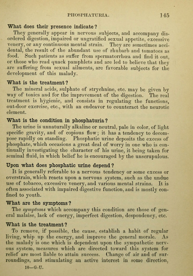 PHOSPHATUEIA. ] 45 What does their presence indicate? They generally appear in nervous subjects, and accompany dis- ordered digestion, impaired or ungratified sexual appetite, excessive venery, or any continuous mental strain. They are sometimes acci- dental, the result of the abundant use of rhubarb and tomatoes as food. Such patients as suJffer from vspermatorrhoea and find it out, or those who read quack pamphlets and are led to believe that they are suffering from sexual ailments, are favorable subjects for the development of this malady. What is the treatment? The mineral acids, sulphate of strychnine, etc. may be given by way of tonics and for the improvement of the digestion. The real treatment is hygienic, and consists in regulating the functions, out-door exercise, etc., with an endeavor to counteract the neurotic element. What is the condition in phosphaturia ? The urine is unnaturally alkaline or neutral, pale in color, of light specific gravity, and of copious flow; it has a tendency to decom- pose rapidly on standing. Phosphatic urine deposits the excess of phosphate, which occasions a great deal of worry in one who is con- tinually investigating the character of his urine, it being taken for seminal fluid, in which belief he is encouraged by the unscrupulous. Upon what does phosphatic urine depend? It is generally referable to a nervous tendency or some excess or overstrain, which reacts upon a nervous system, such as the undue use of tobacco, excessive venery, and various mental strains. It is often associated with impaired digestive function, and is mostly con- fined to youth. What are the symptoms? The symptoms which accompany this condition are those of gen- eral malaise, lack of energy, imperfect digestion, despondency, etc. What is the treatment? To remove, if possiVjle, the cause, establish a habit of regular living, whip up the energy, and improve the general morale. As the malady is one which is dependent upon the sympathetic nerv- ous system, measures which are directed toward this system for relief are most liable to attain success. Change of air and of sur- roundings, and stimulating an active interest in some direction, 10—G-U.