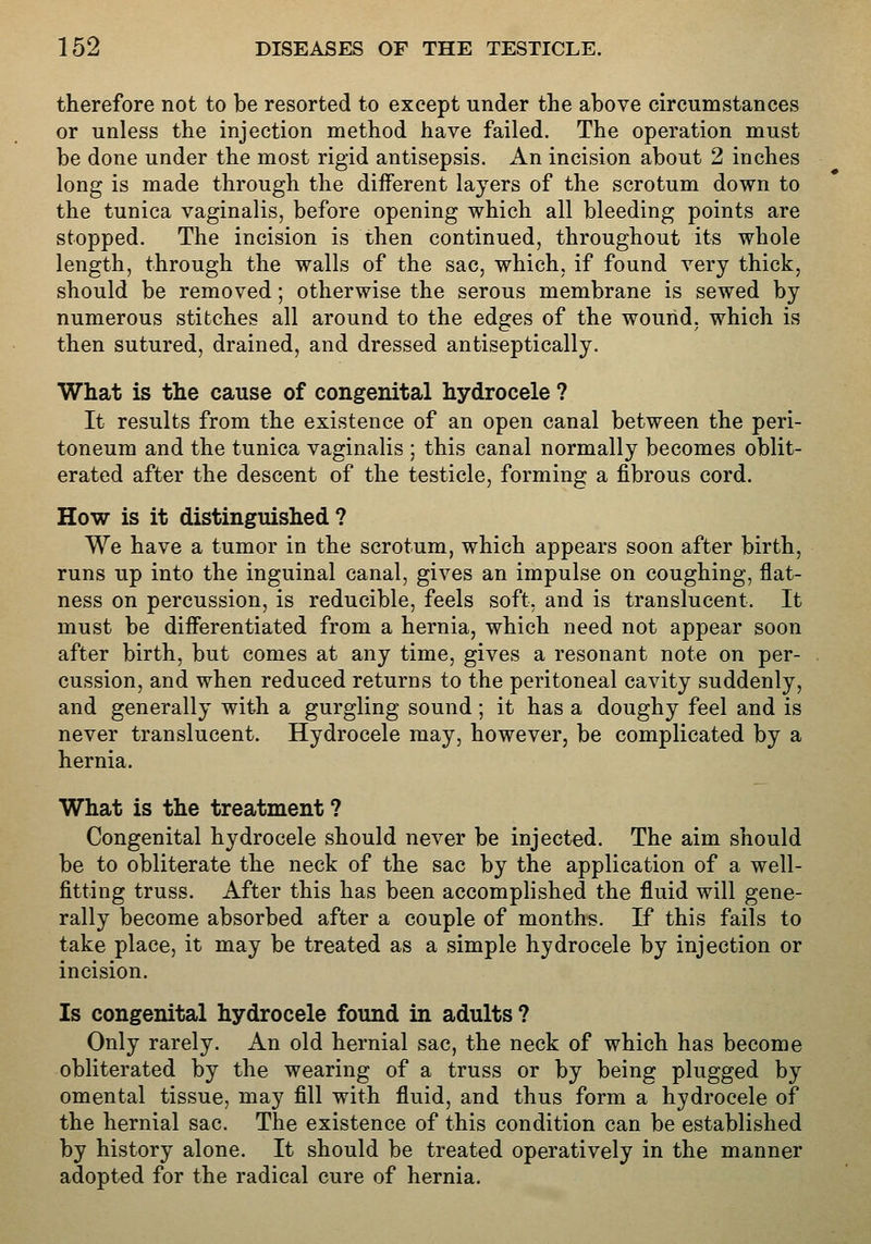 therefore not to be resorted to except under the above circumstances or unless the injection method have failed. The operation must be done under the most rigid antisepsis. An incision about 2 inches long is made through the diiferent layers of the scrotum down to the tunica vaginalis, before opening which all bleeding points are stopped. The incision is then continued, throughout its whole length, through the walls of the sac, which, if found very thick, should be removed; otherwise the serous membrane is sewed by numerous stitches all around to the edges of the wound, which is then sutured, drained, and dressed antiseptically. What is the cause of congenital hydrocele ? It results from the existence of an open canal between the peri- toneum and the tunica vaginalis ; this canal normally becomes oblit- erated after the descent of the testicle, forming a fibrous cord. How is it distinguished ? We have a tumor in the scrotum, which appears soon after birth, runs up into the inguinal canal, gives an impulse on coughing, flat- ness on percussion, is reducible, feels soft, and is translucent. It must be differentiated from a hernia, which need not appear soon after birth, but comes at any time, gives a resonant note on per- cussion, and when reduced returns to the peritoneal cavity suddenly, and generally with a gurgling sound; it has a doughy feel and is never translucent. Hydrocele may, however, be complicated by a hernia. What is the treatment ? Congenital hydrocele should never be injected. The aim should be to obliterate the neck of the sac by the application of a well- fitting truss. After this has been accomplished the fluid will gene- rally become absorbed after a couple of months. If this fails to take place, it may be treated as a simple hydrocele by injection or incision. Is congenital hydrocele found in adults? Only rarely. An old hernial sac, the neck of which has become obliterated by the wearing of a truss or by being plugged by omental tissue, may fill with fluid, and thus form a hydrocele of the hernial sac. The existence of this condition can be established by history alone. It should be treated operatively in the manner adopted for the radical cure of hernia.