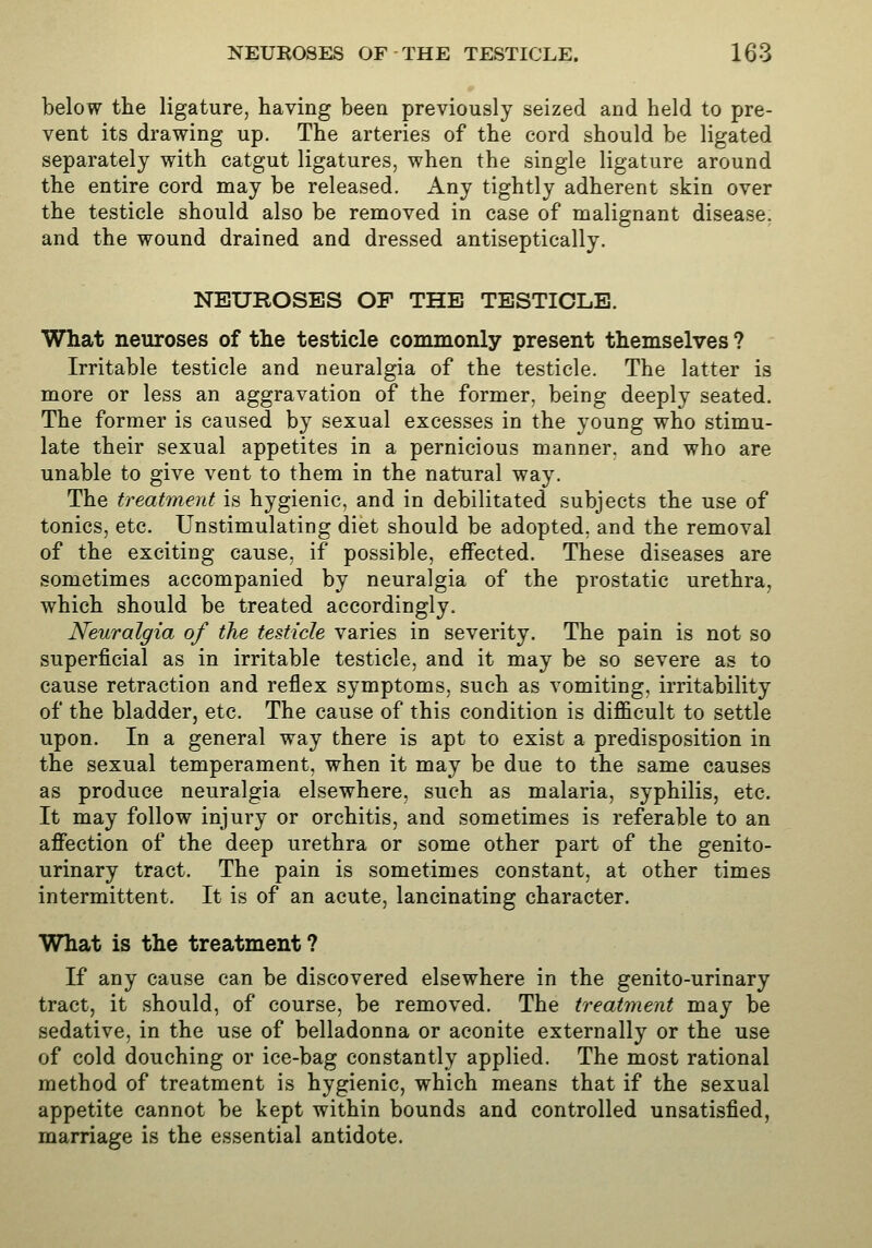 below the ligature, having been previously seized and held to pre- vent its drawing up. The arteries of the cord should be ligated separately with catgut ligatures, when the single ligature around the entire cord may be released. Any tightly adherent skin over the testicle should also be removed in case of malignant disease, and the wound drained and dressed antiseptically. NEUROSES OF THE TESTICLE. What neuroses of the testicle commonly present themselves ? Irritable testicle and neuralgia of the testicle. The latter is more or less an aggravation of the former, being deeply seated. The former is caused by sexual excesses in the young who stimu- late their sexual appetites in a pernicious manner, and who are unable to give vent to them in the natural way. The treatment is hygienic, and in debilitated subjects the use of tonics, etc. Unstimulating diet should be adopted, and the removal of the exciting cause, if possible, effected. These diseases are sometimes accompanied by neuralgia of the prostatic urethra, which should be treated accordingly. Neuralgia of the testicle varies in severity. The pain is not so superficial as in irritable testicle, and it may be so severe as to cause retraction and reflex symptoms, such as vomiting, irritability of the bladder, etc. The cause of this condition is difficult to settle upon. In a general way there is apt to exist a predisposition in the sexual temperament, when it may be due to the same causes as produce neuralgia elsewhere, such as malaria, syphilis, etc. It may follow injury or orchitis, and sometimes is referable to an affection of the deep urethra or some other part of the genito- urinary tract. The pain is sometimes constant, at other times intermittent. It is of an acute, lancinating character. What is the treatment ? If any cause can be discovered elsewhere in the genito-urinary tract, it should, of course, be removed. The treatment may be sedative, in the use of belladonna or aconite externally or the use of cold douching or ice-bag constantly applied. The most rational method of treatment is hygienic, which means that if the sexual appetite cannot be kept within bounds and controlled unsatisfied, marriage is the essential antidote.