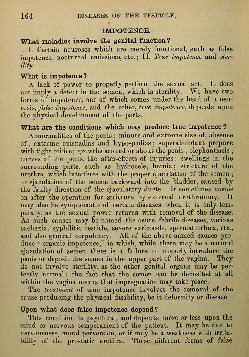 IMPOTENCE. What maladies involve the genital function? , I. Certain neuroses which are merely functional, such as false impotence, nocturnal emissions, etc.; II. True impotence and ster- ility. What is impotence ? A lack of power to properly perform the sexual act. It does not imply a defect in the semen, which is sterility. We have two forms of impotence, one of which comes under the head of a neu- rosis, /aZse impotence., and the other, true impotence^ depends upon the physical development of the parts. What are the conditions which may produce true impotence ? Abnormalities of the penis ; minute and extreme size of, absence of; extreme epispadias and hypospadias; superabundant prepuce with tight orifice; growths around or about the penis ; elephantiasis ; curves of the penis, the after-efiects of injuries; swellings in the surrounding parts, such as hydrocele, hernia; stricture of the urethra, which interferes with the proper ejaculation of the semen; or ejaculation of the semen backward into the bladder, caused by the faulty direction of the ejaculatory ducts. It sometimes comes on after the operation for stricture by external urethrotomy. It may also be symptomatic of certain diseases, when it is only tem- porary, as the sexual power returns with removal of the disease. As such causes may be named the acute febrile diseases, various cachexia, syphilitic testicle, severe varicocele, spermatorrhoea, etc., and also general corpulency. All of the above-named causes pro- duce  organic impotence, in which, while there may be a natural ejaculation of semen, there is a failure to properly introduce the penis or deposit the semen in the upper part of the vagina. They do not involve sterility, as the other genital organs may be per- fectly normal: the fact that the semen can be deposited at all within the vagina means that impregnation may take place. The treatment of true impotence involves the removal of the cause producing the physical disability, be it deformity or disease. Upon what does false impotence depend? This condition is psychical, and depends more or less upon the mind or nervous temperament of the patient. It may be due to nervousness, moral perversion, or it may be a weakness with irrita- bility of the prostatic urethra. These different forms of false