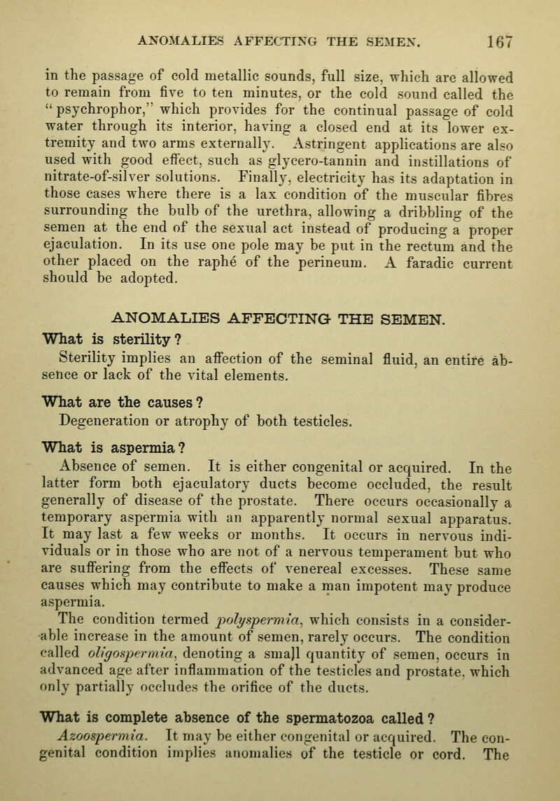 in the passage of cold metallic sounds, full size, which are allowed to remain from five to ten minutes, or the cold sound called the  psychrophor, which provides for the continual passage of cold water through its interior, having a closed end at its lower ex- tremity and two arms externally. Astringent applications are also used with good effect, such as glycero-tannin and instillations of nitrate-of-silver solutions. Finally, electricity has its adaptation in those cases where there is a lax condition of the muscular fibres surrounding the bulb of the urethra, allowing a dribbling of the semen at the end of the sexual act instead of producing a proper ejaculation. In its use one pole may be put in the rectum and the other placed on the raphe of the perineum. A faradic current should be adopted. ANOMALIES AFFECTING THE SEMEN. What is sterility? Sterility implies an afi'ection of the seminal fluid, an entire ab- sence or lack of the vital elements. What are the causes ? Degeneration or atrophy of both testicles. What is aspermia? Absence of semen. It is either congenital or acquired. In the latter form both ejaculatory ducts become occluded, the result generally of disease of the prostate. There occurs occasionally a temporary aspermia with an apparently normal sexual apparatus. It may last a few weeks or months. It occurs in nervous indi- viduals or in those who are not of a nervous temperament but who are suffering from the effects of venereal excesses. These same causes which may contribute to make a man impotent may produce aspermia. The condition termed 'polyspermia^ which consists in a consider- able increase in the amount of semen, rarely occurs. The condition called oligospermia^ denoting a small quantity of semen, occurs in advanced age after inflammation of the testicles and prostate, which only partially occludes the orifice of the ducts. What is complete absence of the spermatozoa called ? Azoospermia. It may be either congenital or acquired. The con- genital condition implies anomalies of the testicle or cord. The