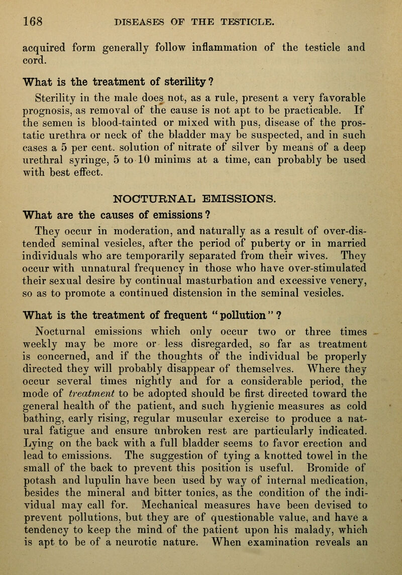 acquired form generally follow inflammation of the testicle and cord. What is the treatment of sterility ? Sterility in the male does not, as a rule, present a very favorable prognosis, as removal of the cause is not apt to be practicable. If the semen is blood-tainted or mixed with pus, disease of the pros- tatic urethra or neck of the bladder may be suspected, and in such cases a 5 per cent, solution of nitrate of silver by means of a deep urethral syringe, 5 to 10 minims at a time, can probably be used with best effect. NOOTURNAIi EMISSIONS. What are the causes of emissions ? They occur in moderation, and naturally as a result of over-dis- tended seminal vesicles, after the period of puberty or in married individuals who are temporarily separated from their wives. They occur with unnatural frequency in those who have over-stimulated their sexual desire by continual masturbation and excessive venery, so as to promote a continued distension in the seminal vesicles. What is the treatment of frequent  pollution  ? Nocturnal emissions which only occur two or three times weekly may be more or less disregarded, so far as treatment is concerned, and if the thoughts of the individual be properly directed they will probably disappear of themselves. Where they occur several times nightly and for a considerable period, the mode of treatment to be adopted should be first directed toward the general health of the patient, and such hygienic measures as cold bathing, early rising, regular muscular exercise to produce a nat- ural fatigue and ensure unbroken rest are particularly indicated. Lying on the back with a full bladder seems to favor erection and lead to emissions. The suggestion of tying a knotted towel in the small of the back to prevent this position is useful. Bromide of potash and lupulin have been used by way of internal medication, besides the mineral and bitter tonics, as the condition of the indi- vidual may call for. Mechanical measures have been devised to prevent pollutions, but they are of questionable value, and have a tendency to keep the mind of the patient upon his malady, which is apt to be of a neurotic nature. When examination reveals an