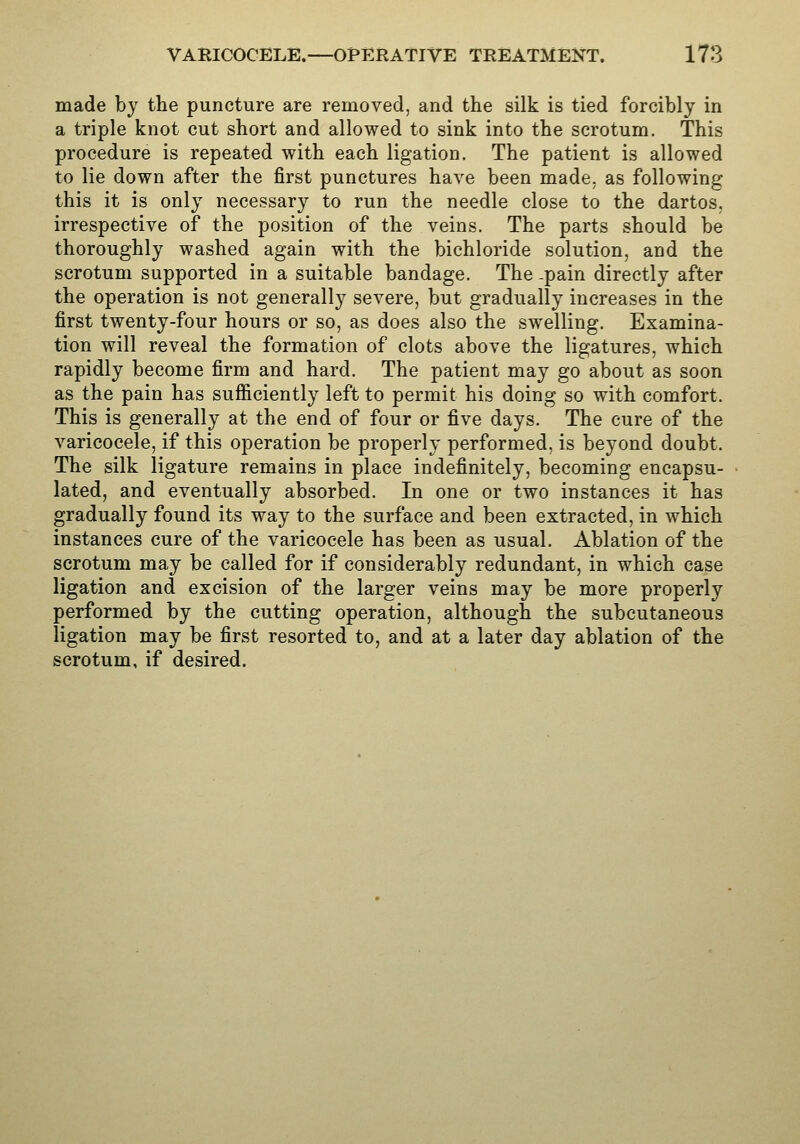 made by the puncture are removed, and the silk is tied forcibly in a triple knot cut short and allowed to sink into the scrotum. This procedure is repeated with each ligation. The patient is allowed to lie down after the first punctures have been made, as following this it is only necessary to run the needle close to the dartos, irrespective of the position of the veins. The parts should be thoroughly washed again with the bichloride solution, and the scrotum supported in a suitable bandage. The -pain directly after the operation is not generally severe, but gradually increases in the first twenty-four hours or so, as does also the swelling. Examina- tion will reveal the formation of clots above the ligatures, which rapidly become firm and hard. The patient may go about as soon as the pain has sufficiently left to permit his doing so with comfort. This is generally at the end of four or five days. The cure of the varicocele, if this operation be properly performed, is beyond doubt. The silk ligature remains in place indefinitely, becoming encapsu- lated, and eventually absorbed. In one or two instances it has gradually found its way to the surface and been extracted, in which instances cure of the varicocele has been as usual. Ablation of the scrotum may be called for if considerably redundant, in which case ligation and excision of the larger veins may be more properly performed by the cutting operation, although the subcutaneous ligation may be first resorted to, and at a later day ablation of the scrotum, if desired.