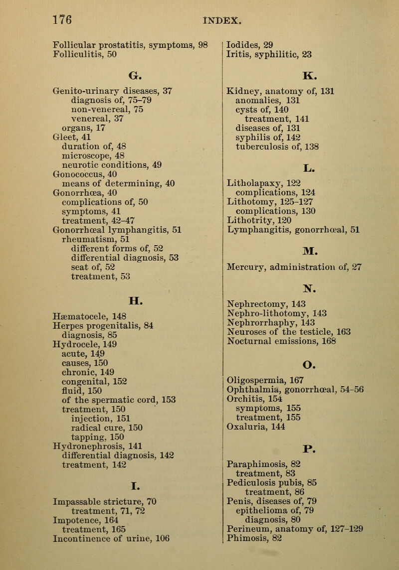 Follicular prostatitis, symptoms, 98 Folliculitis, 50 G. Genito-urinary diseases, 37 diagnosis of, 75-79 non-venereal, 75 venereal, 37 organs, 17 Gleet, 41 duration of, 48 microscope, 48 neurotic conditions, 49 Gonococcus, 40 means of determining, 40 Gonorrhoea, 40 complications of, 50 symptoms, 41 treatment, 42-47 Gonorrhceal lymphangitis, 51 rheumatism, 51 different forms of, 52 differential diagnosis, 53 seat of, 52 treatment, 53 H. Hsematocele, 148 Herpes progenitalis, 84 diagnosis, 85 Hydrocele, 149 acute, 149 causes, 150 chronic, 149 congenital, 152 fluid, 150 of the spermatic cord, 153 treatment, 150 injection, 151 radical cure, 150 tapping, 150 Hydronephrosis, 141 differential diagnosis, 142 treatment, 142 I. Impassable stricture, 70 treatment, 71, 72 Impotence, 164 treatment, 165 Incontinence of urine, 106 Iodides, 29 Iritis, syphilitic, 23 K. Kidney, anatomy of, 131 anomalies, 131 cysts of, 140 treatment, 141 diseases of, 131 syphilis of, 142 tuberculosis of, 138 L. Litholapaxy, 122 complications, 124 Lithotomy, 125-127 complications, 130 Lithotrity, 120 Lymphangitis, gonorrhceal, 51 M. Mercury, administration of, 27 Nephrectomy, 143 Nephro-lithotomy, 143 Nephrorrhaphy, 143 Neuroses of the testicle, 163 Nocturnal emissions, 168 o. Oligospermia, 167 Ophthalmia, gonorrhceal, 54-56 Orchitis, 154 symptoms, 155 treatment, 155 Oxaluria, 144 P. Paraphimosis, 82 treatment, 83 Pediculosis pubis, 85 treatment, 86 Penis, diseases of, 79 epithelioma of, 79 diagnosis, 80 Perineum, anatomy of, 127-129 Phimosis, 82