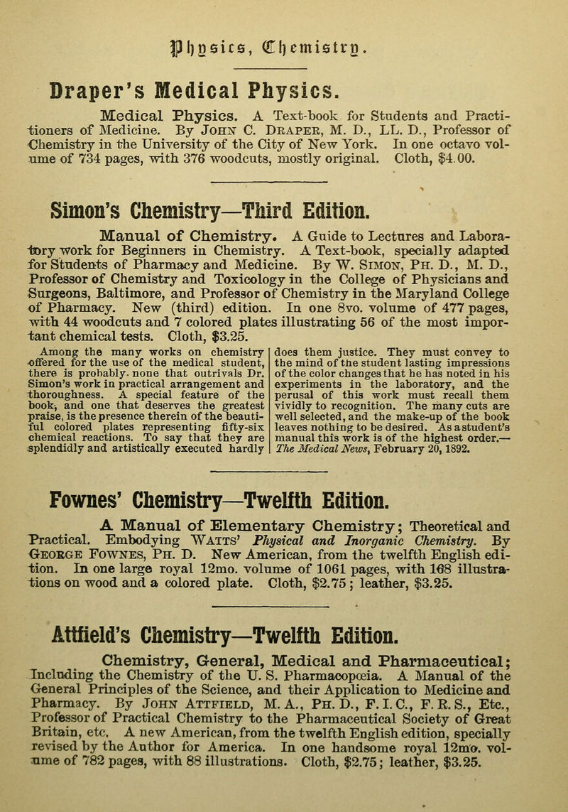 J)l)g0ic6, Cliemistrg. Draper's Medical Physics. Medical Physics. A Text-book for Students and Practi- iioners of Medicine. By JoHisr C. Drapee, M. D., LL. D., Professor of Ohemistry in the University of the City of New York. In one octavo vol- ume of 734 pages, -with 376 woodcuts, mostly original. Cloth, $4.00. Simon's Chemistry—Third Edition. Manual of Chemistry. A Guide to Lectnres and Labora- tory work for Beginners in Chemistry. A Text-book, specially adapted for Students of Pharmacy and Medicine. By W. Simon, Ph. D., M. D., Professor of Chemistry and Toxicology in the College of Physicians and Surgeons, Baltimore, and Professor of Chemistry in the Maryland College of Pharmacy. New (third) edition. In one 8vo. volume of 477 pages, with 44 woodcuts and 7 colored plates illustrating 56 of the most impor- tant chemical tests. Cloth, $3,25. Among the many works on chemistry- offered for the use of the medical student, there is probably, none that outrivals Dr. Simon's work in practical arrangement and i;horoughness, A special feature of the book-, and one that deserves the greatest praise, is the presence therein of the beauti- ful colored plates representing fifty-six chemical reactions. To say that they are splendidly and artistically executed hardly does them justice. They must convey to the mind of the student lasting impressions of the color changes that he has noted in his experiments in the laboratory, and the perusal of this work must recall them vividly to recognition. The many cuts are well selected, and the make-up of the book leaves nothing to be desired. As a student's manual this work is of the highest order.— The Medical News, February 20,1892. Fownes' Chemistry—Twelfth Edition. A Manual of Elementary Chemistry; Theoretical and Practical. Embodying Watts' Physical and Inorganic Chemistry. By Oeoege Fownes, Ph. D. New American, from the twelfth English edi- tion. In one large royal 12mo. volume of 1061 pages, with 168 illustra- tions on wood and a colored plate. Cloth, $2.75; leather, $3.25. Attfield's Chemistry—Twelfth Edition. Chemistry, General, Medical and Pharmaceutical; Including the Chemistry of the U. S. Pharmacopoeia. A Manual of the General Principles of the Science, and their Application to Medicine and Pharmacy. By John Attfield, M. A., Ph.D., F. LC, F. E. S., Etc., Professor of Practical Chemistry to the Pharmaceutical Society of Great Britain, etc. A new American, from the twelfth English edition, specially revised by the Author for America. In one handsome royal 12mo. vol- ume of 782 pages, with 88 illustrations. Cloth, $2.75; leather, $3.25.