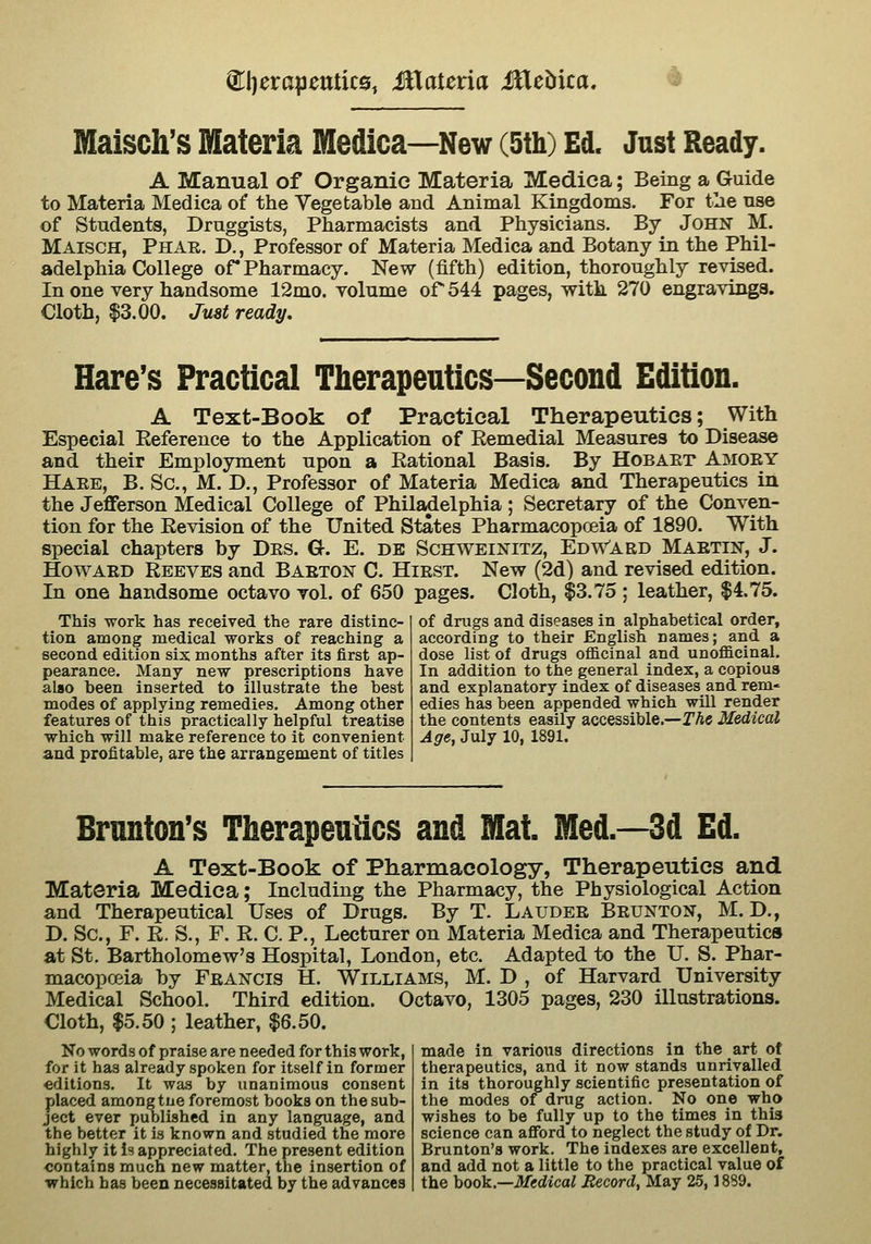 @^l)erapeutic0, illateria iHebica. ^ Maisch's Materia Medica—New (5th) Ed. Just Ready. A Manual of Organic Materia Medica; Being a Guide to Materia Medica of the Vegetable and Animal Kingdoms. For tlie nse of Students, Druggists, Pharmacists and Physicians. By John M. Maisch, Phar. D., Professor of Materia Medica and Botany in the Phil- adelphia College or Pharmacy. New (fifth) edition, thoroughly revised. In one very handsome 12mo. volume or 544 pages, witk 270 engravings. Cloth, 13.00. Just ready. Hare's Practical Therapeutics—Second Edition. A Text-Book of Practical Therapeutics; With Especial Reference to the Application of Remedial Measures to Disease and their Employment upon a Rational Basis. By Hobaet Amoey Haee, B. So., M. D., Professor of Materia Medica and Therapeutics in the Jefferson Medical College of Philadelphia ; Secretary of the Conven- tion for the Revision of the United States Pharmacopoeia of 1890. With special chapters by Des. G. E. de Schwei]!^itz, Edw'aed Maetin, J. HowAED Reeves and Baeton C. Hiest. New (2d) and revised edition. In one handsome octavo vol. of 650 pages. Cloth, $3.75; leather, $4.75. This work has received the rare distinc- tion among medical works of reaching a second edition six months after its first ap- pearance. Many new prescriptions have also been inserted to illustrate the best modes of applying remedies. Among other features of this practically helpful treatise which will make reference to it convenient and profitable, are the arrangement of titles of drugs and diseases in alphabetical order, according to their English names; and a dose list of drugs officinal and unofficinal. In addition to the general index, a copious and explanatory index of diseases and rem« edies has been appended which will render the contents easily accessible.—TAc Medical Age, July 10, 1891. Brunton's Therapeutics and Mat. Med.—3d Ed. A Text-Book of Pharmacology, Therapeutics and Materia Medica; Including the Pharmacy, the Physiological Action and Therapeutical Uses of Drugs. By T. Laudee Beunton, M. D., D. Sc, F. R. S., F. R. C. P., Lecturer on Materia Medica and Therapeutics at St. Bartholomew's Hospital, London, etc. Adapted to the U. S. Phar- macopoeia by Feaistcis H. Williams, M. D , of Harvard University Medical School. Third edition. Octavo, 1305 pages, 230 illustrations. Cloth, $5.50 ; leather, $6.50. No words of praise are needed for this work, for it has already spoken for itself in former editions. It was by unanimous consent placed among tue foremost books on the sub- ject ever published in any language, and the better it is known and studied the more highly it is appreciated. The present edition contains much new matter, the insertion of which has been necesaitated by the advances made in various directions in the art of therapeutics, and it now stands unrivalled in its thoroughly scientific presentation of the modes of drug action. No one who wishes to be fully up to the times in this science can afiford to neglect the study of Dr. Brunton's work. The indexes are excellent, and add not a little to the practical value of the ])ook.—Medical Record, May 25,1889.