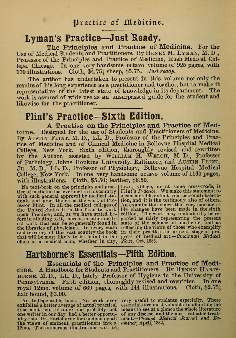 l^vactice of MXchitinc, Lyman's Practice—Just Ready. The Principles and Practice of Medicine. For the Use of Medical Students and Practitioners. By Henky M. Lyman, M. D , Professor of the Principles and Practice of Medicine, Ensh Medical Col- lege, Chicago. In one very handsome octavo volume of 925 pages, with 170 illustrations. Cloth, $4.75; sheep, $5.75. Just ready. The author has undertaken to present in this volume not only the results of his long experience as a practitioner and teacher, but to make it representative of the latest state of knowledge in its department. The work is assured of wide use as an unsurpassed guide for the student and likewise for the practitioner. Flint's Practice—Sixth Edition. A Treatise on the Principles and Practice of Med- icine. Designed for the use of Students and Practitioners of Medicine. By Austin Flint, M. D., LL. D., Professor of the Principles and Prac- tice of Medicine and of Clinical Medicine in Bellevue Hospital Medical College, New York. Sixth edition, thoroughly revised and rewritten by the Author, assisted by William H. Welch, M. D., Professor of Pathology, Johns Hopkins University, Baltimore, and Austin Flint,^ Jr., M. D., LL. D., Professor of Physiology, Bellevue Hospital Medical College, New York. In one very handsome octavo volume of 1160 pages, with illustrations. Cloth, $5.50; leather, $6.50. town, village, or at some cross-roads, is Flint's Practice. We make this statement ta a considerable extent from personal observa- No text-book on the principles and prac- tice of medicine has ever met in this country with such general approval by medical stu- dents and practitioners as the work of Pro- fessor Flint. In all the medical colleges of the United States it is the favorite work upon Practice; and, as we have stated be- fore in alluding to it, there is no other medi- cal work that can be so generally found in the libraries of physicians. In every state and territory of this vast country the book that will be most likely to be found in the office of a medical man, whether in city, tion, and it is the testimony also of others. An examination shows that very considera- ble changes have been made in the sixth edition. The work may undoubtedly be re- garded as fairly representing the present state of the science of medicine, and as reflecting the views of those who exemplify in their practice the present stage of pro- gress of medical art.—Cincinnati Medical News, Oct. 1886. Hartshorne's Essentials—Fifth Edition. Essentials of the Principles and Practice of Medi- cine. A Handbook for Students and Practitioners. By Heney Haets- HOENE, M. D., LL. D., lately Professor of Hygiene in the University of Pennsylvania. Fifth edition, thoroughly revised and rewritten. In one royal 12mo. volume of 669 pages, with 144 illustrations. Cloth, $2.75j half bound, $3.00. An indispensable book. No wort ever exhibited a better average of actual practical treatment than this one; and probably not one writer in our day had a better opportu- nity than Dr. Hartshorne for condensing all the views of eminent practitioners into a 12mo. The numerous illustrations will be very useful to students especially. These essentials are most valuable in affording the means to see at a glance the whole literature of any disease, and the most valuable treat- ment.—CA^'cag'O Medical Journal and Ex- aminer, April, 1882.