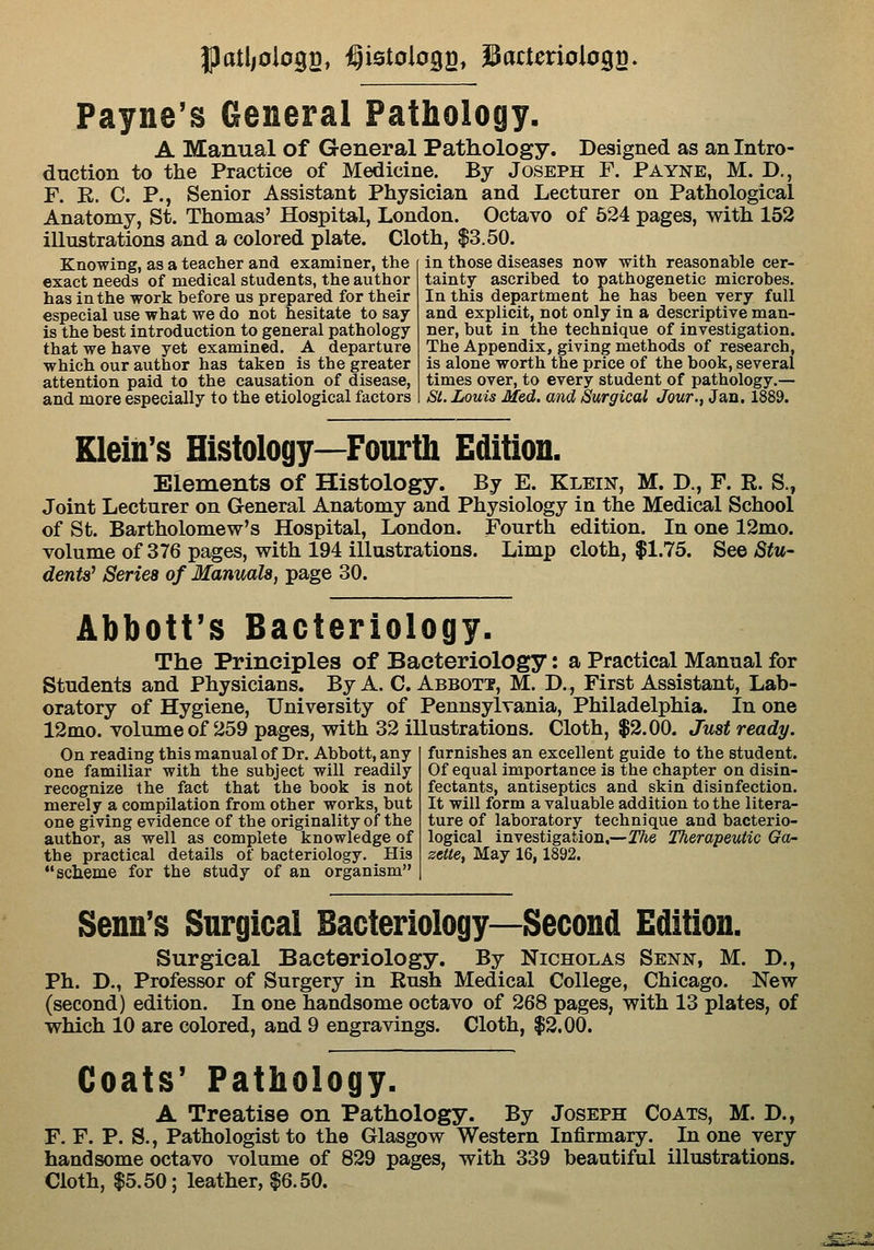 J)atl/oio92» ^istolo^a* 3attcxioio%^, Payne's General Pathology. A Manual of General Pathology. Designed as an Intro- duction to the Practice of Medicine. By Joseph F. Payne, M. D., F. R. C. P., Senior Assistant Physician and Lecturer on Pathological Anatomy, St. Thomas' Hospital, London. Octavo of 524 pages, with 152 illustrations and a colored plate. Cloth, $3.50. Knowing, as a teacher and examiner, the exact needs of medical students, the author has in the work before us prepared for their especial use what we do not hesitate to say is the best introduction to general pathology that we have yet examined. A departure which our author has taken is the greater attention paid to the causation of disease, and more especially to the etiological factors in those diseases now with reasonable cer- tainty ascribed to pathogenetic microbes. In this department he has been very full and explicit, not only in a descriptive man- ner, but in the technique of investigation. The Appendix, giving methods of research, is alone worth the price of the book, several times over, to every student of pathology.— Si. Louis Med. and Surgical Jour., Jan. 1889. Klein's Histology—Fourth Edition. Elements of Histology. By E. Klein, M. D., F. R. S., Joint Lecturer on General Anatomy and Physiology in the Medical School of St. Bartholomew's Hospital, London. Fourth edition. In one 12mo. volume of 376 pages, with 194 illustrations. Limp cloth, $1.75. See Stu- dents^ Series of Manuals, page 30. Abbott's Bacteriology. The Principles of Bacteriology: a Practical Manual for Students and Physicians. By A. C. Abbott, M. D., First Assistant, Lab- oratory of Hygiene, University of Pennsylvania, Philadelphia. In one 12mo. volume of 259 pages, with 32 illustrations. Cloth, $2.00. Just ready. furnishes an excellent guide to the student. Of equal importance is the chapter on disin- On reading this manual of Dr. Abbott, any one familiar with the subject will readily recognize the fact that the book is not merely a compilation from other works, but one giving evidence of the originality of the author, as well as complete knowledge of the practical details of bacteriology. His  scheme for the study of an organism fectants, antiseptics and skin disinfection. It will form a valuable addition to the litera- ture of laboratory technique and bacterio- logical investigation,—The Therapeutic Ga- zette, May 16,1892. Senn's Surgical Bacteriology—Second Edition. Surgical Bacteriology. By Nicholas Senn, M. D., Ph. D., Professor of Surgery in Rush Medical College, Chicago. New (second) edition. In one handsome octavo of 268 pages, with 13 plates, of which 10 are colored, and 9 engravings. Cloth, $2.00. Coats' Pathology. A Treatise on Pathology. By Joseph Coats, M. D., F. F. P. S., Pathologist to the Glasgow Western Infirmary. In one very handsome octavo volume of 829 pages, with 339 beautiful illustrations. Cloth, 15.50; leather, |6.50.