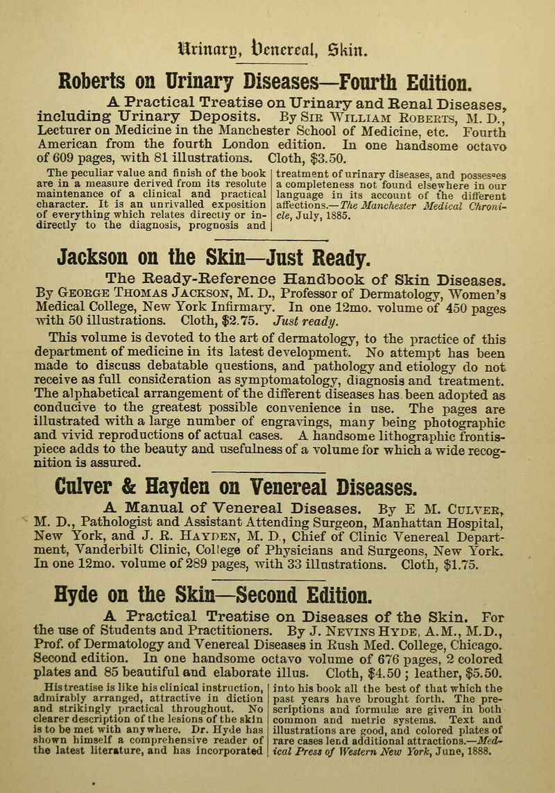 la^rinarg, benereal, Skin. Roberts on Urinary Diseases—Fourth Edition. A Practical Treatise on Urinary and Eenal Diseases, including Urinary Deposits. By Sir William Robeets, M. D., Lecturer on Medicine in the Manchester School of Medicine, etc. Fourth American from the fourth London edition. In one handsome octavo of 609 pages, with 81 illustrations. Cloth, |3.50. The peculiar value and finish of the book are in a measure derived from its resolute maintenance of a clinical and practical character. It is an unrivalled exposition of everything which relates directly or in- directly to the diagnosis, prognosis and treatment of urinary diseases, and possesses a completeness not found elsewhere in our language in its account of the different at^aetions.—The Ma7ichesier Medical Chroni- cle, July, 1885. Jackson on the Skin—Just Ready. The Ready-Reference Handbook of Skin Diseases. By Geoege Thomas Jackson, M. D., Professor of Dermatology, Women's Medical College, New York Infirmary. In one 12mo. volume of 450 pages with 50 illustrations. Cloth, $2.75. Just ready. This volume is devoted to the art of dermatology, to the practice of this department of medicine in its latest development. No attempt has been made to discuss debatable questions, and pathology and etiology do not receive as full consideration as symptomatology, diagnosis and treatment. The alphabetical arrangement of the different diseases has been adopted as conducive to the greatest possible convenience in use. The pages are illustrated with a large number of engravings, many being photographic and vivid reproductions of actual cases. A handsome lithographic frontis- piece adds to the beauty and usefulness of a volume for which a wide recog- nition is assured. Culver & Hayden on Venereal Diseases. A Manual of Venereal Diseases. By E M. Cultee, M. D., Pathologist and Assistant Attending Surgeon, Manhattan Hospital, New York, and J. R. Hayden, M. D,, Chief of Clinic Venereal Depart- ment, Yanderbilt Clinic, College of Physicians and Surgeons, New York. In one 12mo. volume of 289 pages, with 33 illustrations. Cloth, $1.75. Hyde on the Skin—Second Edition. A Practical Treatise on Diseases of the Skin. For the use of Students and Practitioners. By J. Nevins Hyde, A.M., M.D., Prof, of Dermatology and Venereal Diseases in Eush Med. College, Chicago. Second edition. In one handsome octavo volume of 676 pages, 2 colored plates and 85 beautiful and elaborate illus. Cloth, $4.50; leather, $5.50. His treatise is like his clinical instruction, into his book all the best of that which the admirably arranged, attractive in diction past years have brought forth. The pre- and strikingly practical throughout. No scriptions and formulae are given in both clearer description of the lesions of the skin common and metric systems. Text and is to be met with anywhere. Dr. Hyde has illustrations are good, and colored plates of shown himself a comprehensive reader of rare cases lend additional attractions.—iJ/ed- the latest literature, and has incorporated ical Press of Western New York, June, 1888.