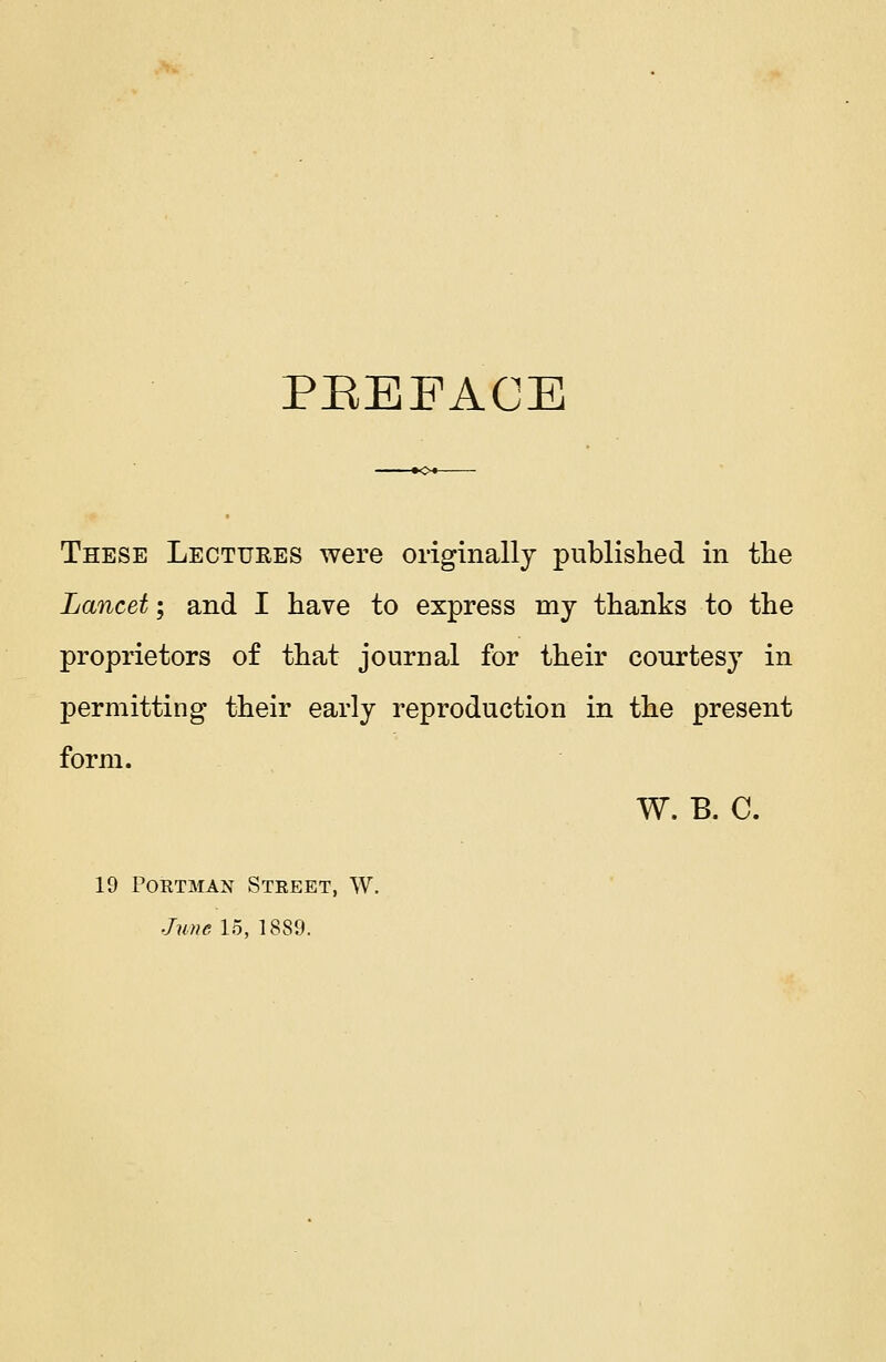 PREFACE These Lectures were originally published in the Lancet; and I have to express my thanks to the proprietors of that journal for their courtesy in permitting their early reproduction in the present form. W. B. C. 19 Portman Street, W. June 15, 1889.