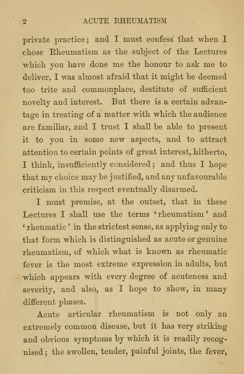 private practice; and I must confess that -when I chose Rheumatism as the subject of the Lectures which you have done me the honour to ask me to deliver, I was almost afraid that it might be deemed too trite and commonplace, destitute of sufficient novelty and interest. But there is a certain advan- tage in treating of a matter with which the audience are familiar, and I trust I shall be able to present it to you in some new aspects, and to attract attention to certain points of great interest, hitherto, I think, insufficiently considered; and thus I hope that my choice may be justified, and any unfavourable criticism in this respect eventually disarmed. I must premise, at the outset, that in these Lectures I shall use the terms 'rheumatism' and ' rheumatic ' in the strictest sense, as applying only to that form which is distinguished as acute or genuine rheumatism, of which what is known as rheumatic fever is the most extreme expression in adults, but which appears with every degree of acuteness and severity, and also, as I hope to show, in many different phases. Acute articular rheumatism is not only an extremely common disease, but it has very striking and obvious symptoms by which it is readily recog- nised ; the swollen, tender, painful joints, the fever,